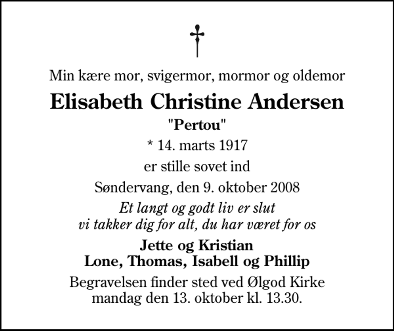 <p>Min kære mor, svigermor, mormor og oldemor<br />Elisabeth Christine Andersen<br />"Pertou"<br />* 14. marts 1917<br />er stille sovet ind<br />Søndervang, den 9. oktober 2008<br />Et langt og godt liv er slut vi takker dig for alt, du har været for os<br />Jette og Kristian Lone, Thomas, Isabell og Phillip<br />Begravelsen finder sted ved Ølgod Kirke mandag den 13. oktober kl. 13.30</p>