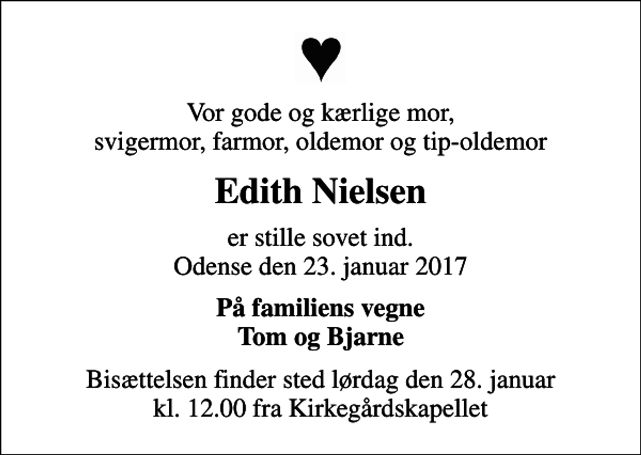 <p>Vor gode og kærlige mor, svigermor, farmor, oldemor og tip-oldemor<br />Edith Nielsen<br />er stille sovet ind. Odense den 23. januar 2017<br />På familiens vegne Tom og Bjarne<br />Bisættelsen finder sted lørdag den 28. januar kl. 12.00 fra Kirkegårdskapellet</p>