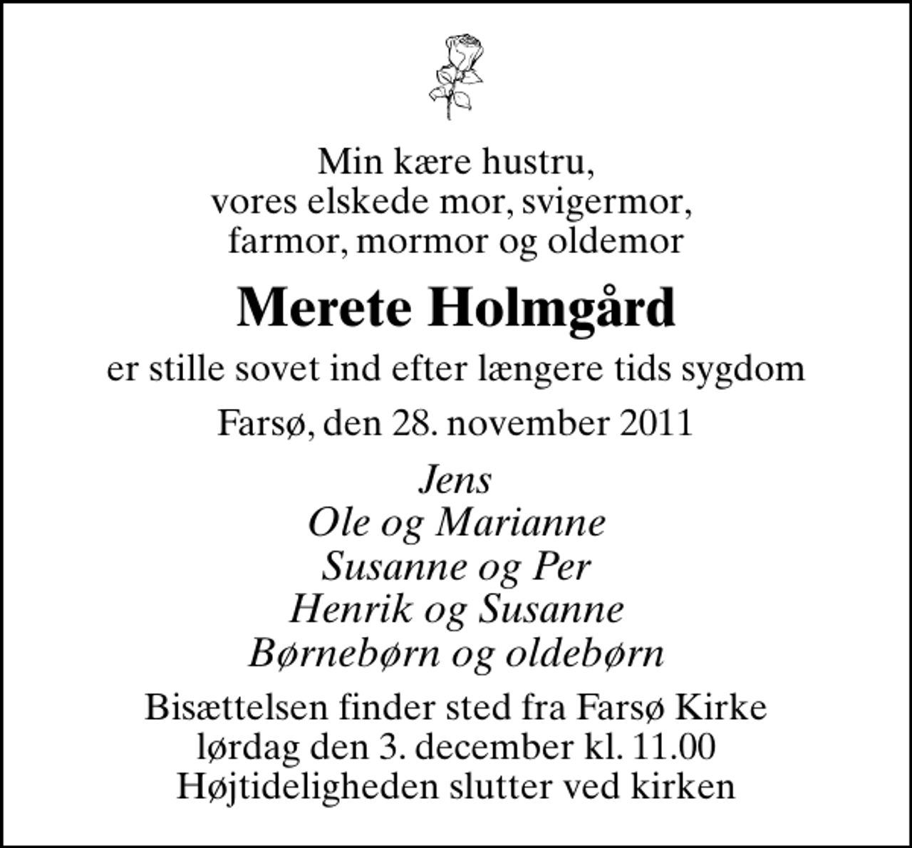 <p>Min kære hustru, vores elskede mor, svigermor, farmor, mormor og oldemor<br />Merete Holmgård<br />er stille sovet ind efter længere tids sygdom<br />Farsø, den 28. november 2011<br />Jens Ole og Marianne Susanne og Per Henrik og Susanne Børnebørn og oldebørn<br />Bisættelsen finder sted fra Farsø Kirke lørdag den 3. december kl. 11.00 Højtideligheden slutter ved kirken</p>
