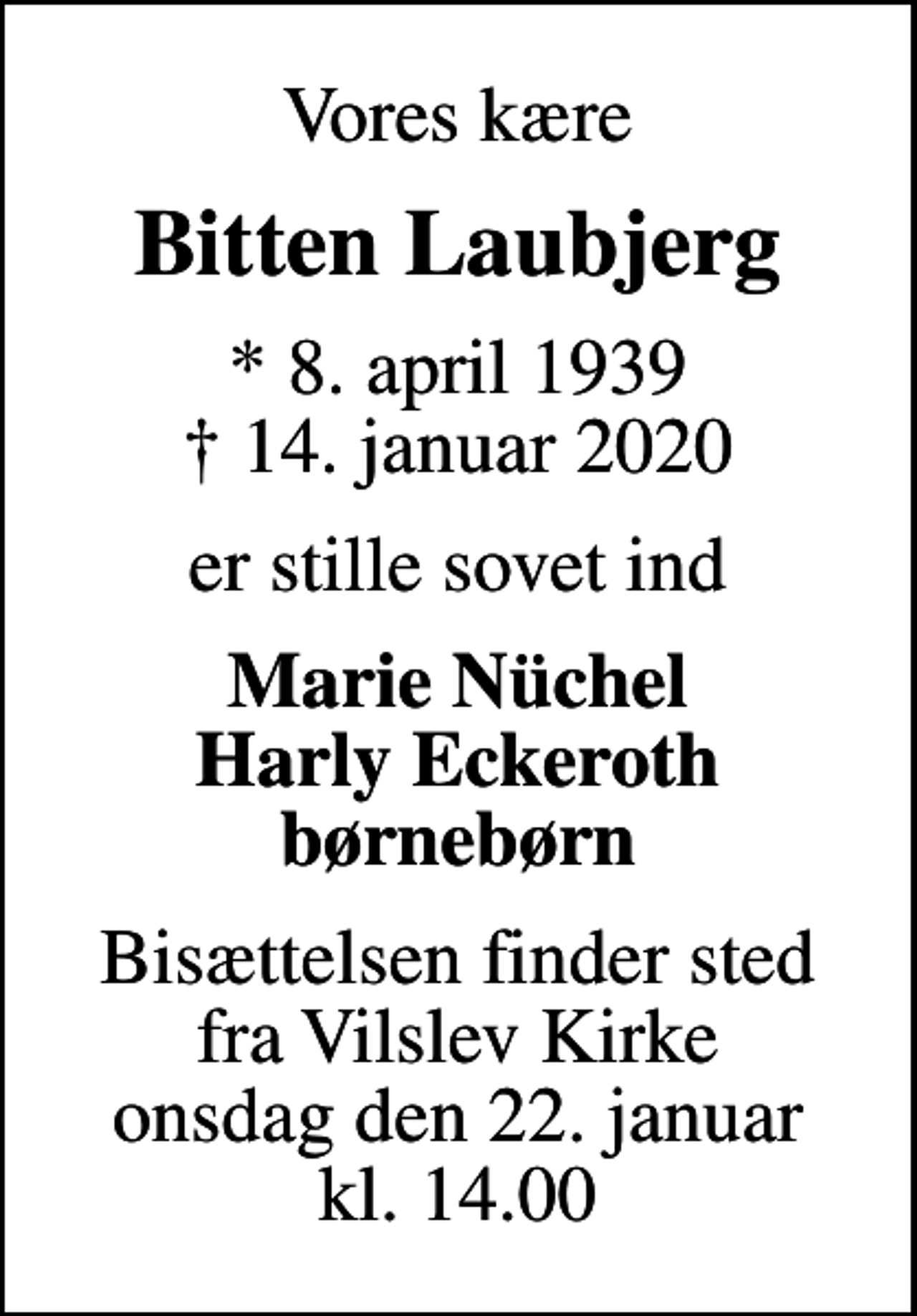 <p>Vores kære<br />Bitten Laubjerg<br />* 8. april 1939<br />✝ 14. januar 2020<br />er stille sovet ind<br />Marie Nüchel Harly Eckeroth børnebørn<br />Bisættelsen finder sted fra Vilslev Kirke onsdag den 22. januar kl. 14.00</p>