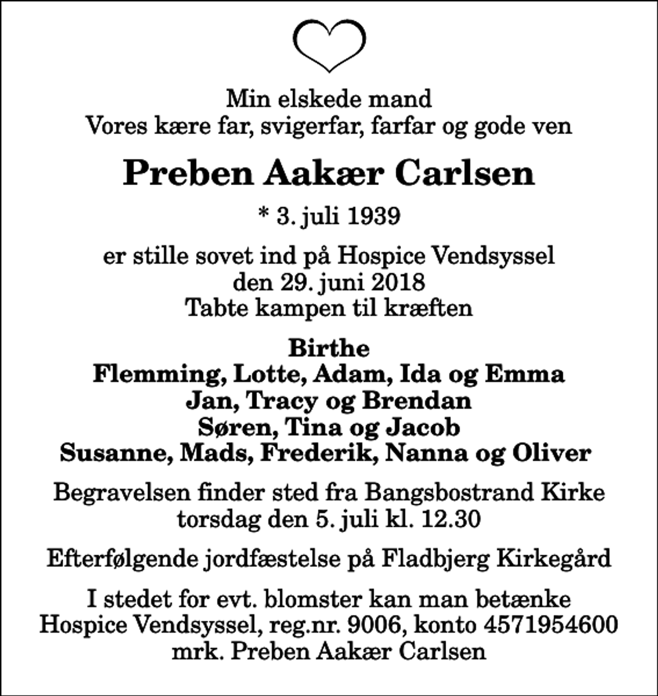<p>Min elskede mand Vores kære far, svigerfar, farfar og gode ven<br />Preben Aakær Carlsen<br />* 3. juli 1939<br />er stille sovet ind på Hospice Vendsyssel den 29. juni 2018 Tabte kampen til kræften<br />Birthe Flemming, Lotte, Adam, Ida og Emma Jan, Tracy og Brendan Søren, Tina og Jacob Susanne, Mads, Frederik, Nanna og Oliver<br />Begravelsen finder sted fra Bangsbostrand Kirke torsdag den 5. juli kl. 12.30 Efterfølgende jordfæstelse på Fladbjerg Kirkegård<br />I stedet for evt. blomster kan man betænke<br />Hospice Vendsyssel reg.nr.9006,konto4571954600mrk. Preben Aakær<br />Carlsen</p>
