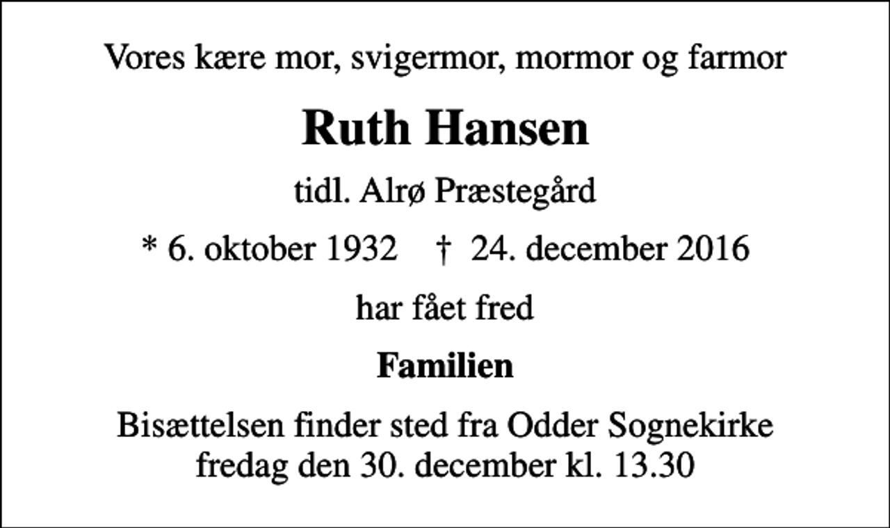<p>Vores kære mor, svigermor, mormor og farmor<br />Ruth Hansen<br />tidl. Alrø Præstegård<br />* 6. oktober 1932 ✝ 24. december 2016<br />har fået fred<br />Familien<br />Bisættelsen finder sted fra Odder Sognekirke fredag den 30. december kl. 13.30</p>