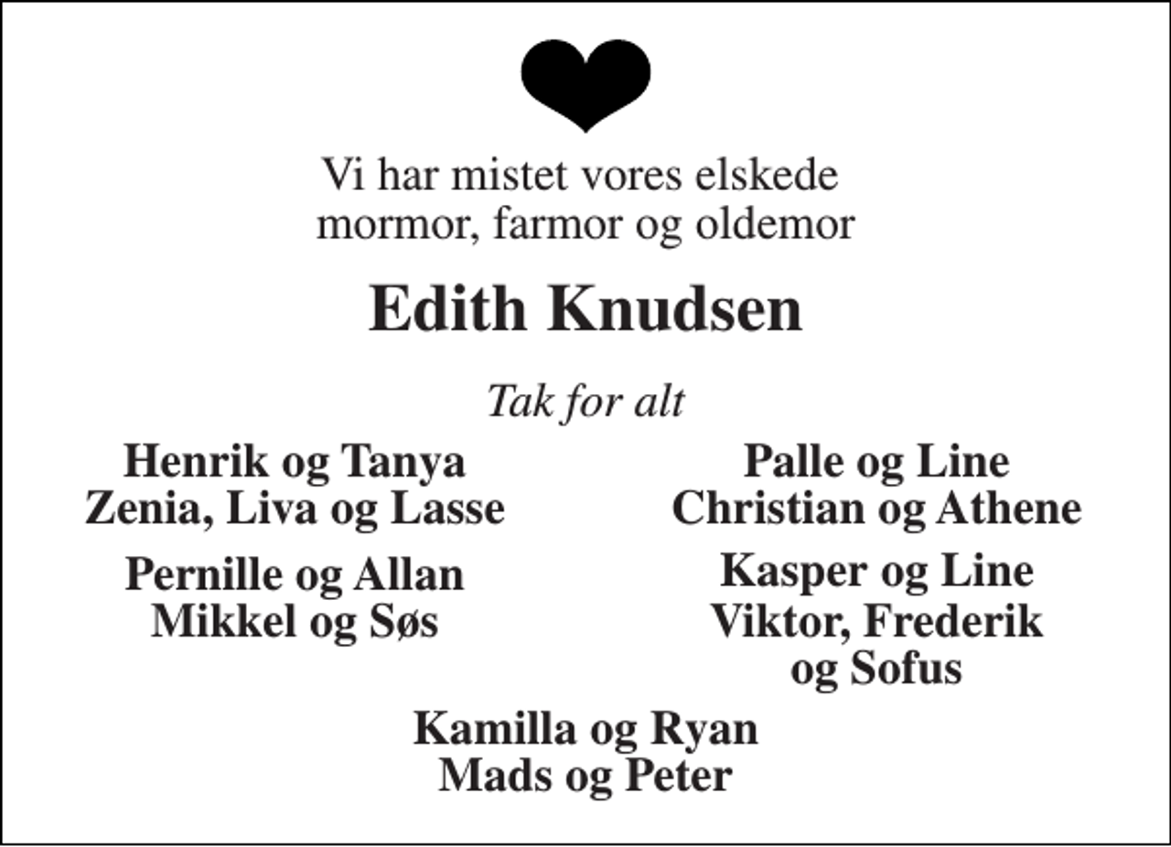 <p>Vi har mistet vores elskede mormor, farmor og oldemor<br />Edith Knudsen<br />Tak for alt<br />Henrik og Tanya<br />Palle og Line<br />Zenia, Liva og Lasse<br />Christian og Athene<br />Pernille og Allan<br />Kasper og Line<br />Mikkel og Søs<br />Viktor, Frederik og Sofus<br />Kamilla og Ryan Mads og Peter</p>
