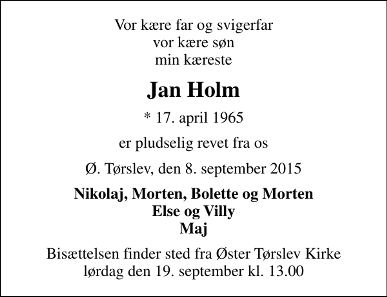 <p>Vor kære far og svigerfar vor kære søn min kæreste<br />Jan Holm<br />* 17. april 1965<br />er pludselig revet fra os<br />Ø. Tørslev, den 8. september 2015<br />Nikolaj, Morten, Bolette og Morten Else og Villy Maj<br />Bisættelsen finder sted fra Øster Tørslev Kirke lørdag den 19. september kl. 13.00</p>