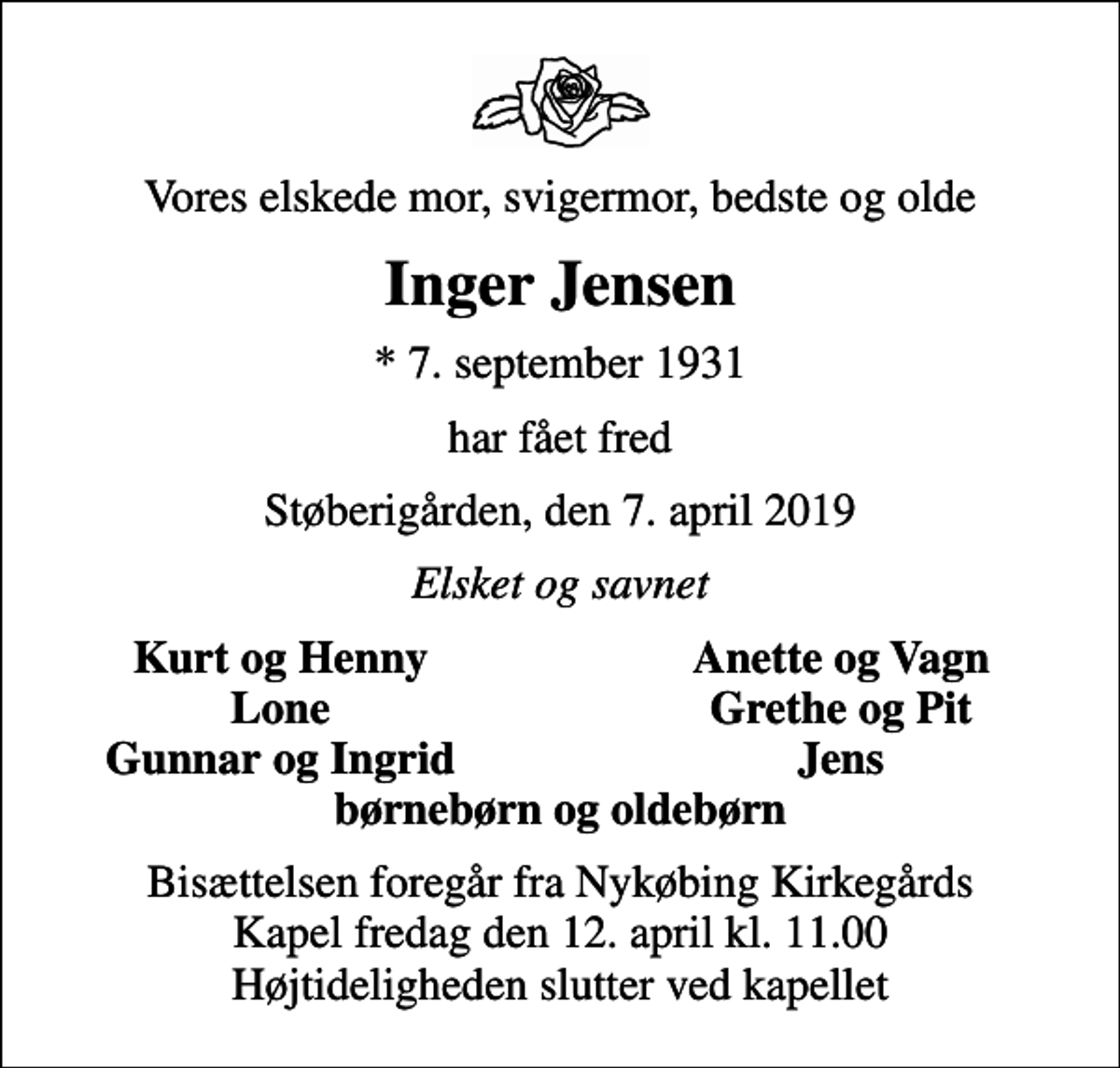 <p>Vores elskede mor, svigermor, bedste og olde<br />Inger Jensen<br />* 7. september 1931<br />har fået fred<br />Støberigården, den 7. april 2019<br />Elsket og savnet<br />Kurt og Henny<br />Anette og Vagn<br />Lone<br />Grethe og Pit<br />Gunnar og Ingrid<br />Jens<br />Bisættelsen foregår fra Nykøbing Kirkegårds Kapel fredag den 12. april kl. 11.00 Højtideligheden slutter ved kapellet</p>
