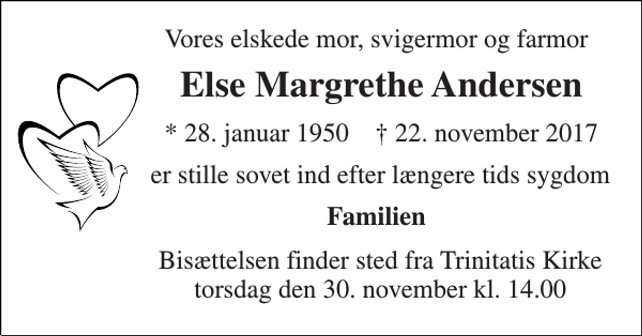 <p>Vores elskede mor, svigermor og farmor<br />Else Margrethe Andersen<br />* 28. januar 1950 † 22. november 2017<br />er stille sovet ind efter længere tids sygdom<br />Familien<br />Bisættelsen finder sted fra Trinitatis Kirke torsdag den 30. november kl. 14.00</p>