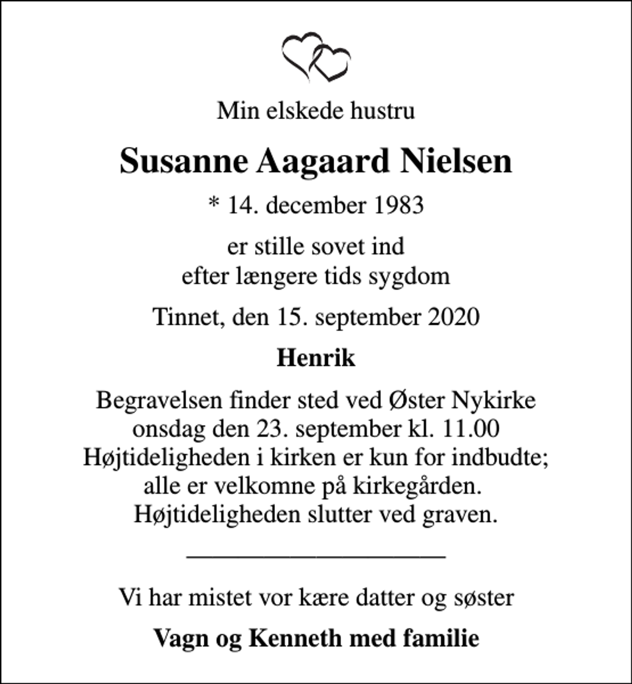 <p>Min elskede hustru<br />Susanne Aagaard Nielsen<br />* 14. december 1983<br />er stille sovet ind efter længere tids sygdom<br />Tinnet, den 15. september 2020<br />Henrik<br />Begravelsen finder sted ved Øster Nykirke onsdag den 23. september kl. 11.00 Højtideligheden i kirken er kun for indbudte; alle er velkomne på kirkegården. Højtideligheden slutter ved graven.<br />Vi har mistet vor kære datter og søster<br />Vagn og Kenneth med familie</p>