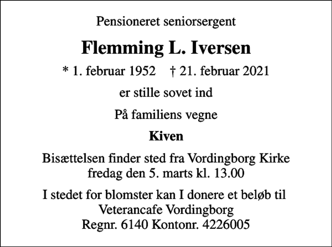 <p>Pensioneret seniorsergent<br />Flemming L. Iversen<br />* 1. februar 1952 ✝ 21. februar 2021<br />er stille sovet ind<br />På familiens vegne<br />Kiven<br />Bisættelsen finder sted fra Vordingborg Kirke fredag den 5. marts kl. 13.00<br />I stedet for blomster kan I donere et beløb til Veterancafe Vordingborg Regnr. 6140 Kontonr. 4226005</p>