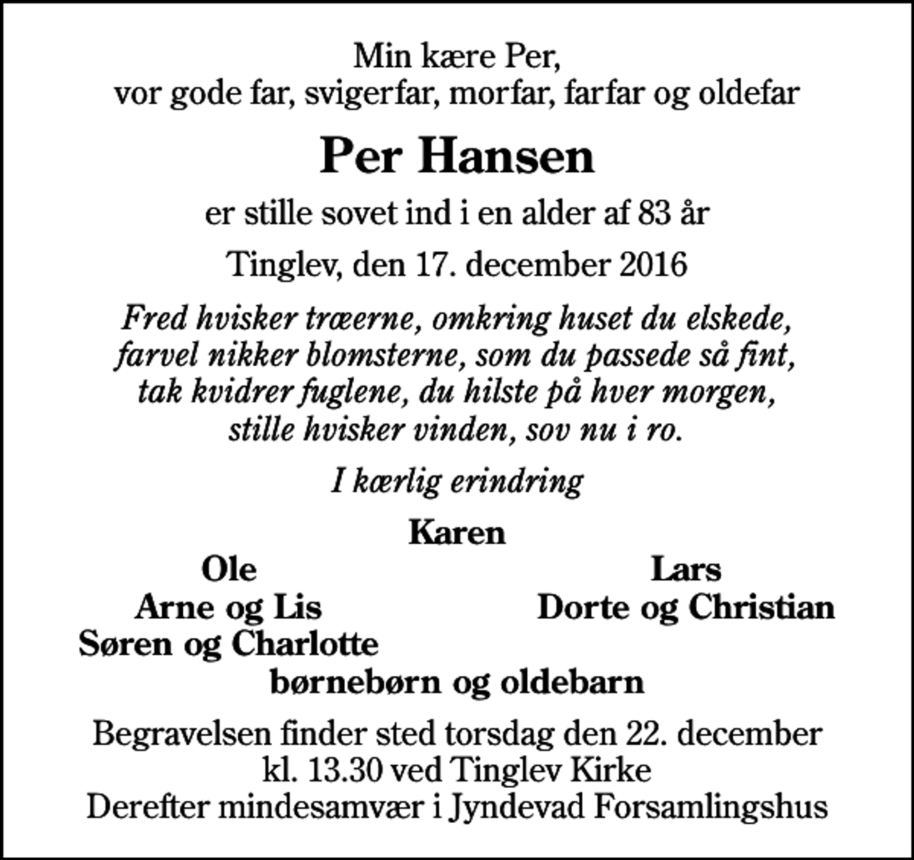 <p>Min kære Per, vor gode far, svigerfar, morfar, farfar og oldefar<br />Per Hansen<br />er stille sovet ind i en alder af 83 år<br />Tinglev, den 17. december 2016<br />Fred hvisker træerne, omkring huset du elskede, farvel nikker blomsterne, som du passede så fint, tak kvidrer fuglene, du hilste på hver morgen, stille hvisker vinden, sov nu i ro.<br />I kærlig erindring<br />Karen<br />Ole<br />Lars<br />Arne og Lis<br />Dorte og Christian<br />Søren og Charlotte<br />Begravelsen finder sted torsdag den 22. december kl. 13.30 ved Tinglev Kirke Derefter mindesamvær i Jyndevad Forsamlingshus</p>