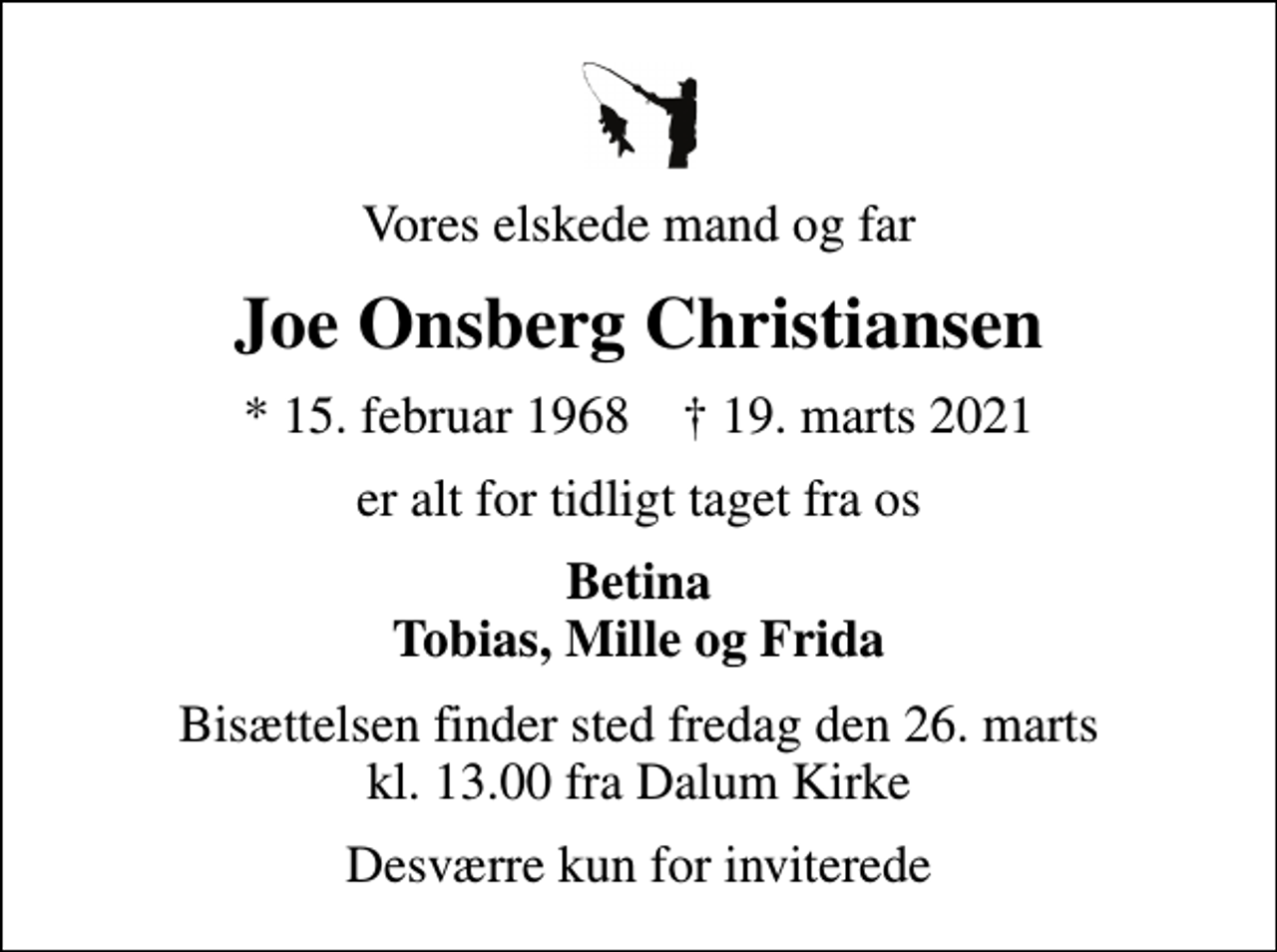 <p>Vores elskede mand og far<br />Joe Onsberg Christiansen<br />* 15. februar 1968 ✝ 19. marts 2021<br />er alt for tidligt taget fra os<br />Betina Tobias, Mille og Frida<br />Bisættelsen finder sted fredag den 26. marts kl. 13.00 fra Dalum Kirke<br />Desværre kun for inviterede</p>