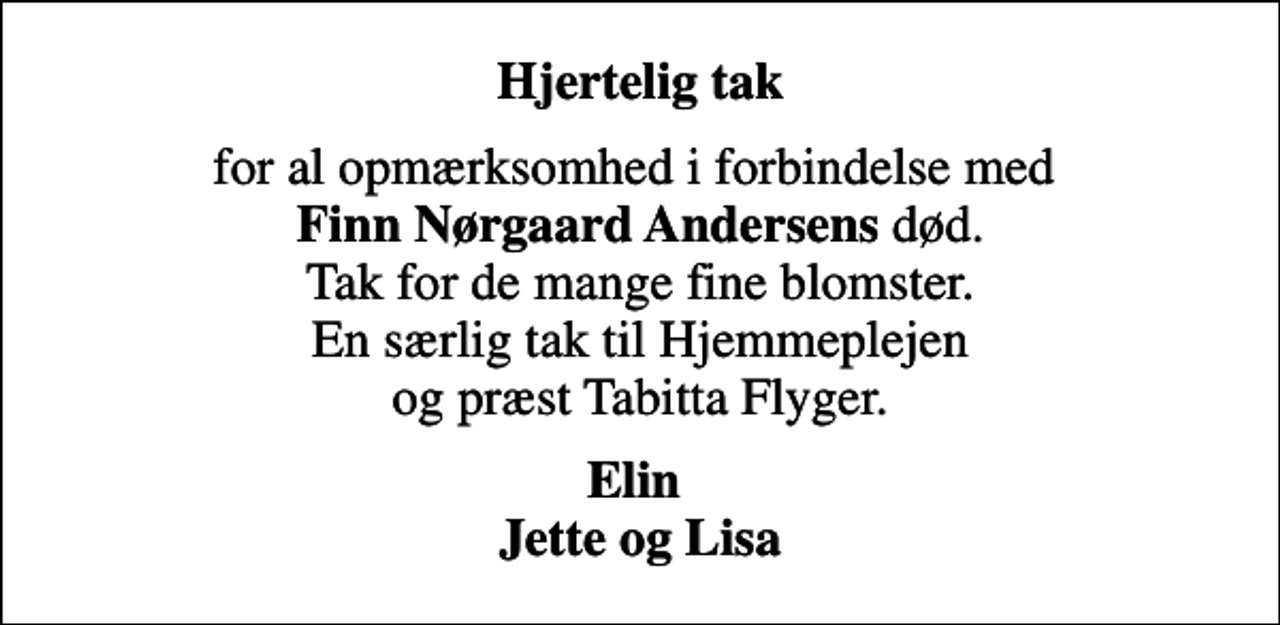 <p>Hjertelig tak<br />for al opmærksomhed i forbindelse med <em>Finn Nørgaard Andersens</em> død. Tak for de mange fine blomster. En særlig tak til Hjemmeplejen og præst Tabitta Flyger.<br />Elin Jette og Lisa</p>