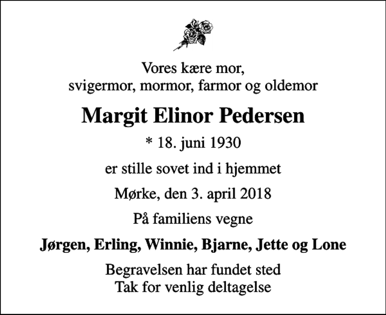 <p>Vores kære mor, svigermor, mormor, farmor og oldemor<br />Margit Elinor Pedersen<br />* 18. juni 1930<br />er stille sovet ind i hjemmet<br />Mørke, den 3. april 2018<br />På familiens vegne<br />Jørgen, Erling, Winnie, Bjarne, Jette og Lone<br />Begravelsen har fundet sted Tak for venlig deltagelse</p>