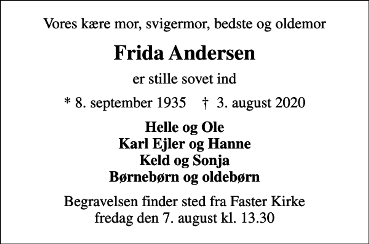 <p>Vores kære mor, svigermor, bedste og oldemor<br />Frida Andersen<br />er stille sovet ind<br />* 8. september 1935 ✝ 3. august 2020<br />Helle og Ole Karl Ejler og Hanne Keld og Sonja Børnebørn og oldebørn<br />Begravelsen finder sted fra Faster Kirke fredag den 7. august kl. 13.30</p>