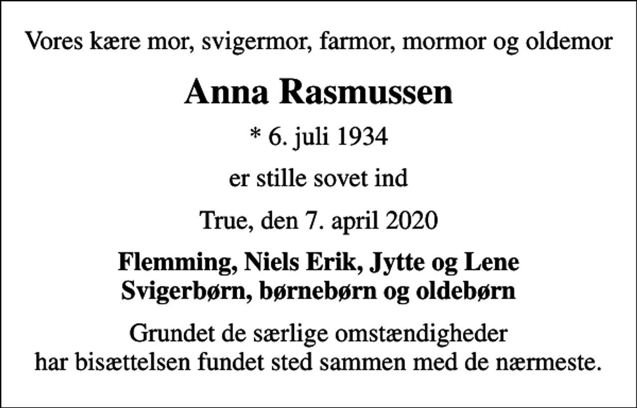 <p>Vores kære mor, svigermor, farmor, mormor og oldemor<br />Anna Rasmussen<br />* 6. juli 1934<br />er stille sovet ind<br />True, den 7. april 2020<br />Flemming, Niels Erik, Jytte og Lene Svigerbørn, børnebørn og oldebørn<br />Grundet de særlige omstændigheder har bisættelsen fundet sted sammen med de nærmeste.</p>