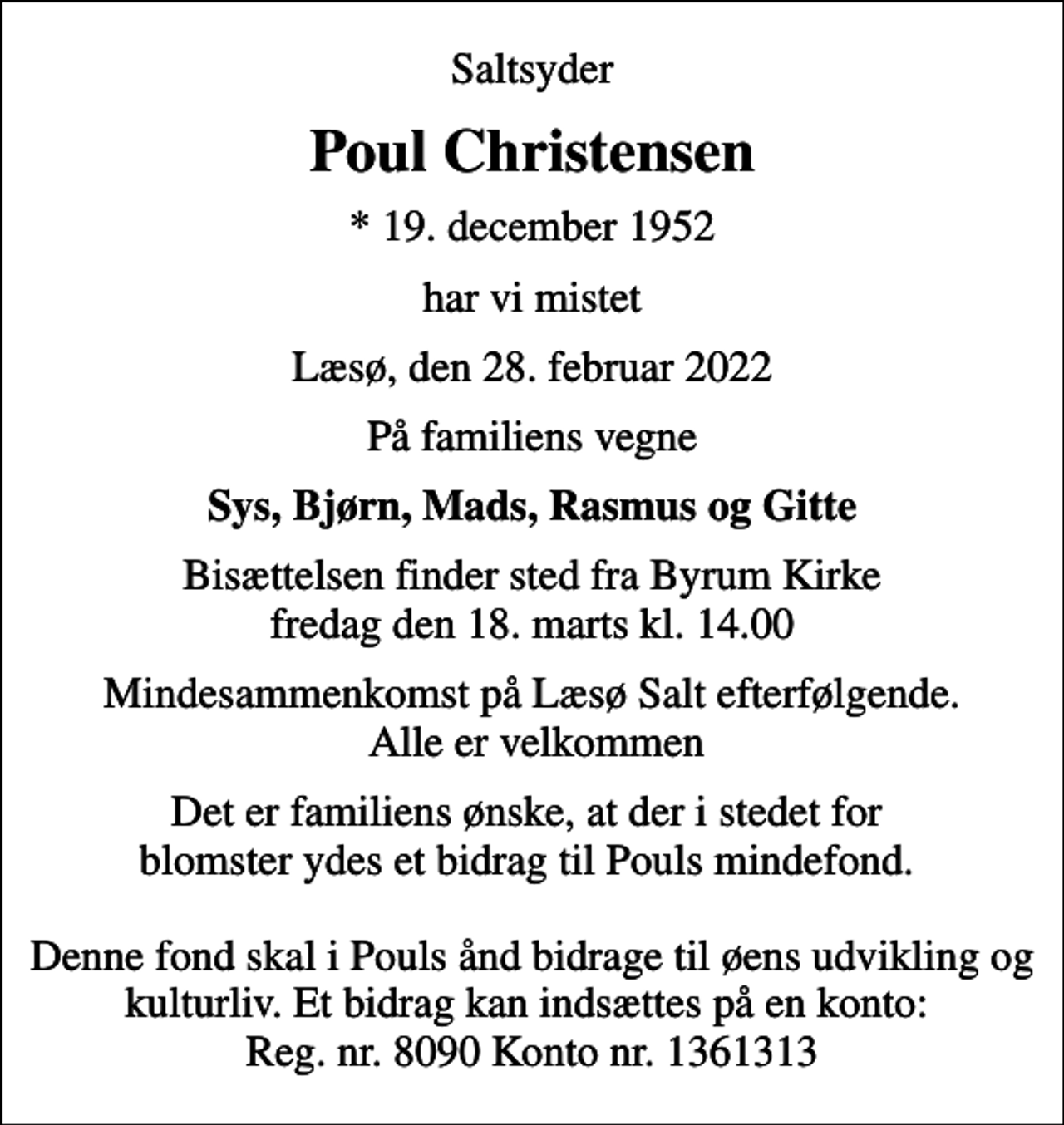 <p>Saltsyder<br />Poul Christensen<br />* 19. december 1952<br />har vi mistet<br />Læsø, den 28. februar 2022<br />På familiens vegne<br />Sys, Bjørn, Mads, Rasmus og Gitte<br />Bisættelsen finder sted fra Byrum Kirke fredag den 18. marts kl. 14.00<br />Mindesammenkomst på Læsø Salt efterfølgende. Alle er velkommen<br />Det er familiens ønske, at der i stedet for blomster ydes et bidrag til Pouls mindefond. Denne fond skal i Pouls ånd bidrage til øens udvikling og kulturliv. Et bidrag kan indsættes på en konto: Reg. nr. 8090 Konto nr. 1361313</p>
