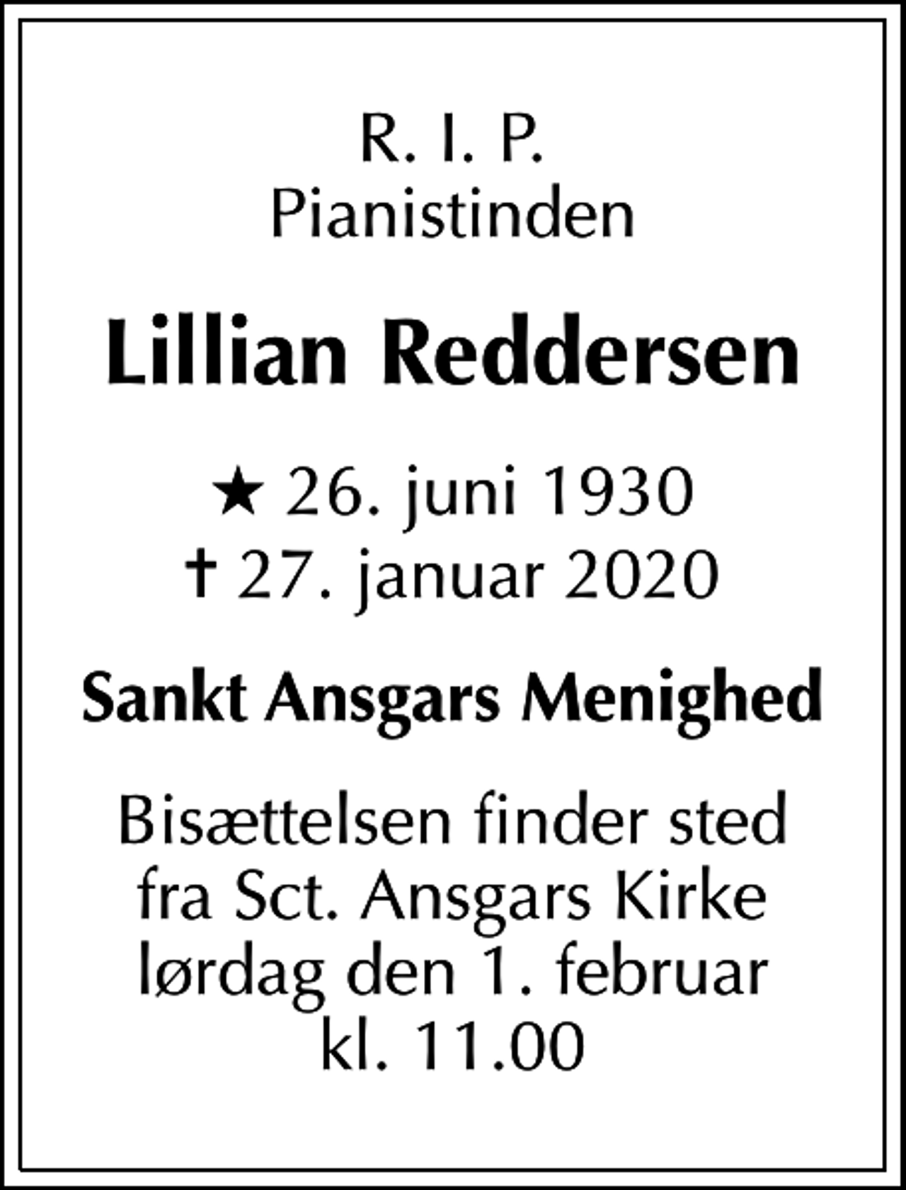 <p>R. I. P. Pianistinden<br />Lillian Reddersen<br />* 26. juni 1930<br />✝ 27. januar 2020<br />Sankt Ansgars Menighed<br />Bisættelsen finder sted fra Sct. Ansgars Kirke lørdag den 1. februar kl. 11.00</p>