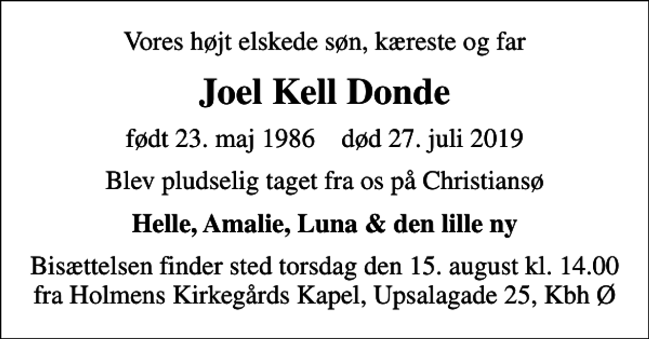 <p>Vores højtelskede søn, kæreste og far<br />Joel Kell Donde<br />født 23. maj 1986 død 27. juli 2019<br />blev pludselig taget fra os på Christiansø<br />Helle, Amalie, Luna &amp; den lille ny<br />Bisættelsen finder sted torsdag den 15. august kl. 14.00 fra Holmens Kirkegårds Kapel, Upsalagade 25, Kbh Ø</p>