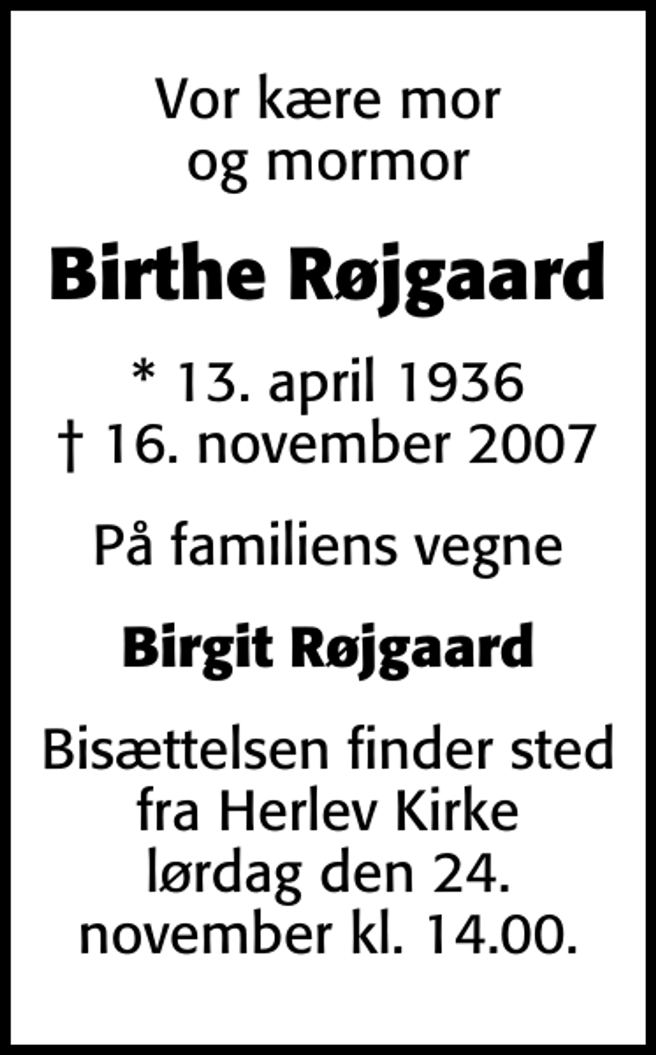 <p>Vor kære mor og mormor<br />Birthe Røjgaard<br />* 13. april 1936<br />✝ 16. november 2007<br />På familiens vegne<br />Birgit Røjgaard<br />Bisættelsen finder sted fra Herlev Kirke lørdag den 24. november kl. 14.00.</p>