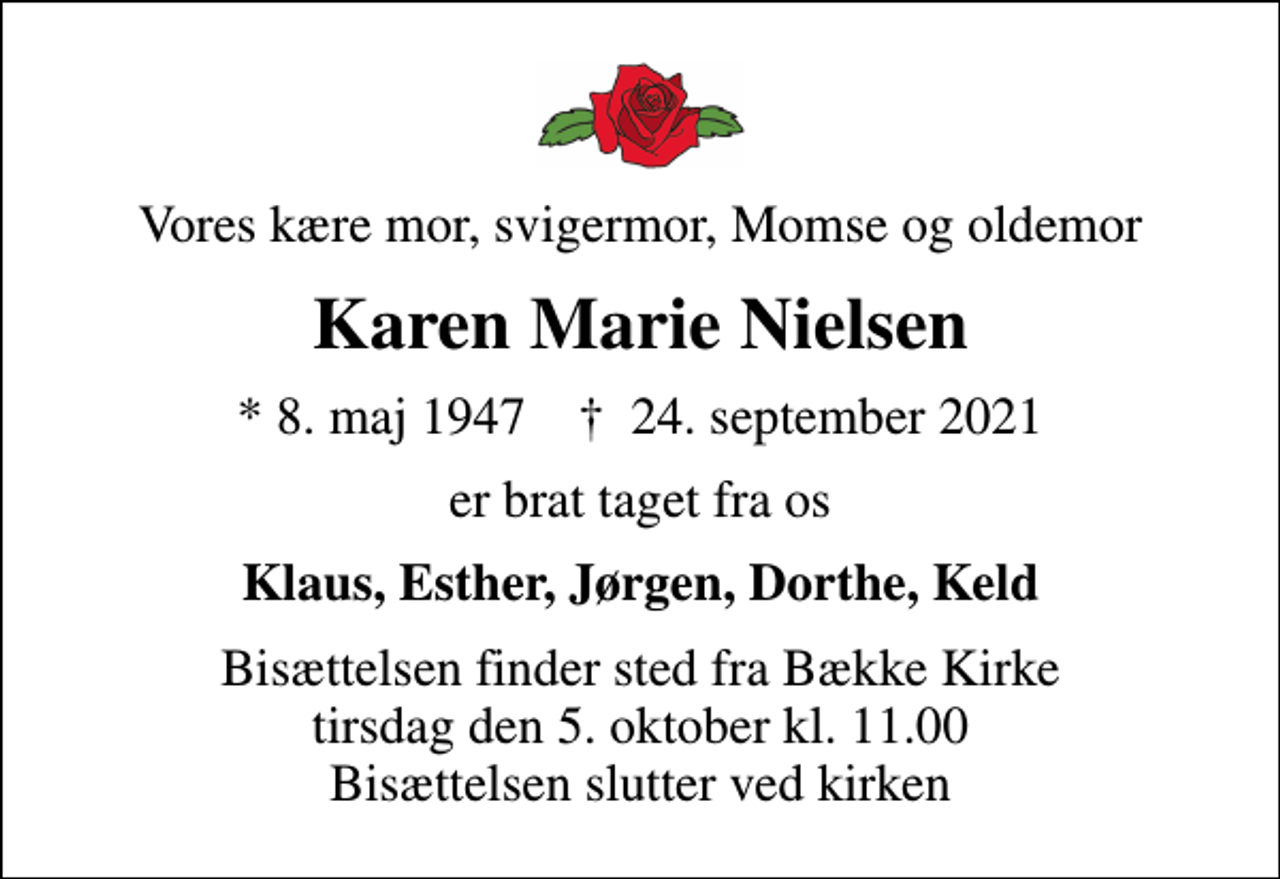 <p>Vores kære mor, svigermor, Momse og oldemor<br />Karen Marie Nielsen<br />* 8. maj 1947 ✝ 24. september 2021<br />er brat taget fra os<br />Klaus, Esther, Jørgen, Dorthe, Keld<br />Bisættelsen finder sted fra Bække Kirke tirsdag den 5. oktober kl. 11.00 Bisættelsen slutter ved kirken</p>