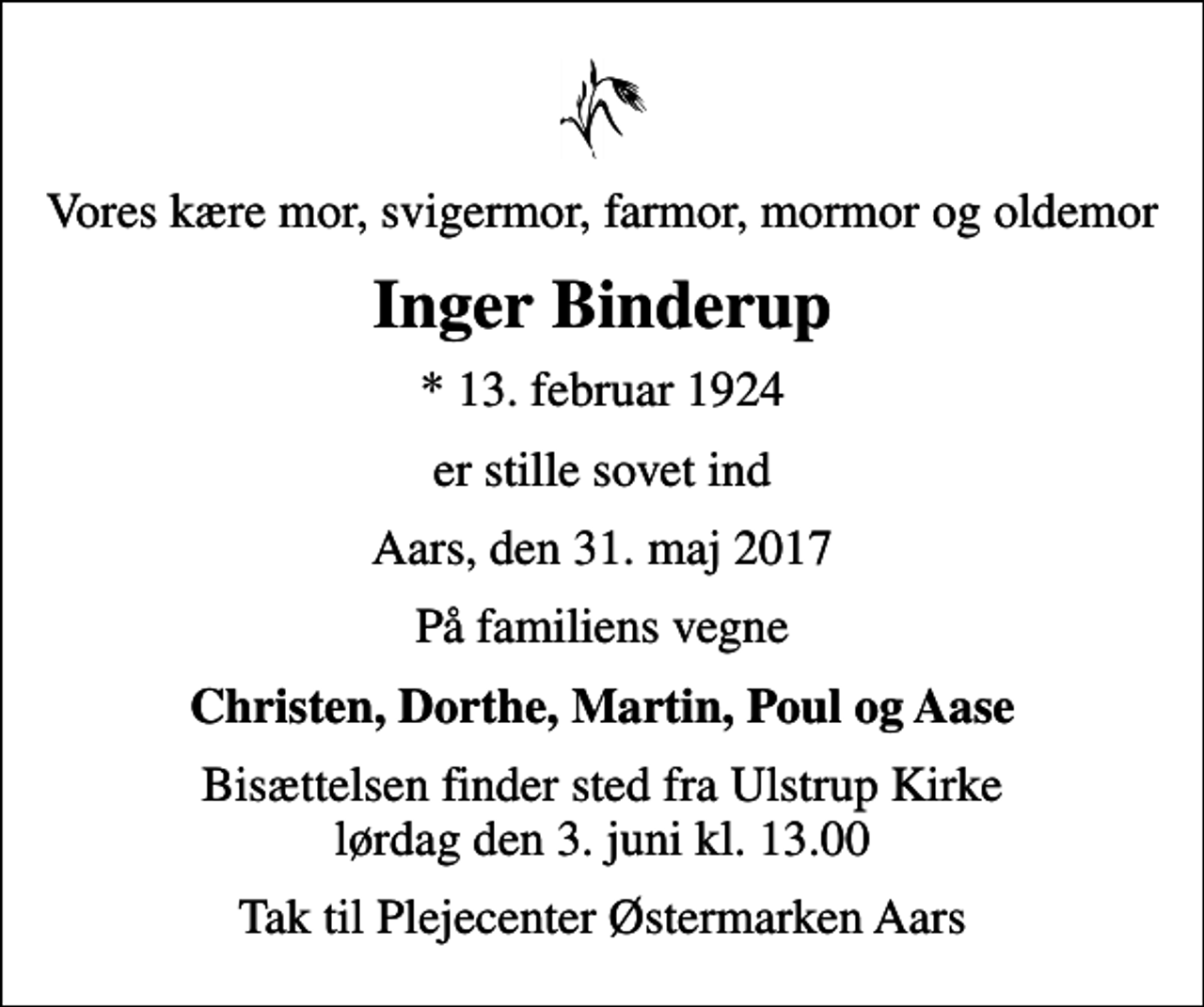 <p>Vores kære mor, svigermor, farmor, mormor og oldemor<br />Inger Binderup<br />* 13. februar 1924<br />er stille sovet ind<br />Aars, den 31. maj 2017<br />På familiens vegne<br />Christen, Dorthe, Martin, Poul og Aase<br />Bisættelsen finder sted fra Ulstrup Kirke lørdag den 3. juni kl. 13.00<br />Tak til Plejecenter Østermarken Aars</p>