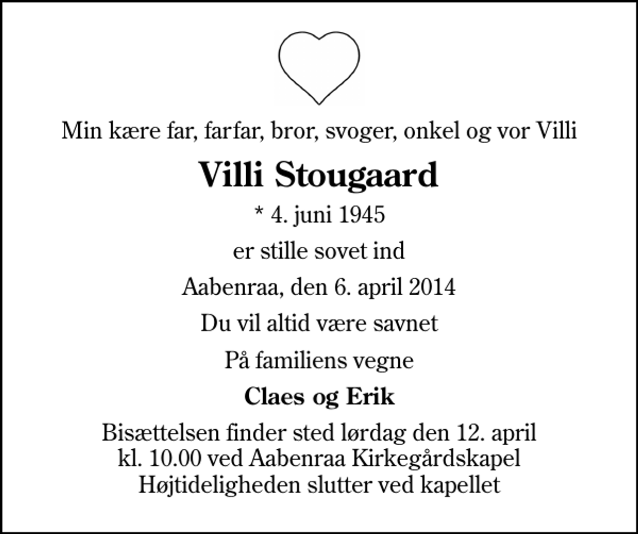 <p>Min kære far, farfar, bror, svoger, onkel og vor Villi<br />Villi Stougaard<br />* 4. juni 1945<br />er stille sovet ind<br />Aabenraa, den 6. april 2014<br />Du vil altid være savnet<br />På familiens vegne<br />Claes og Erik<br />Bisættelsen finder sted lørdag den 12. april kl. 10.00 ved Aabenraa Kirkegårdskapel Højtideligheden slutter ved kapellet</p>