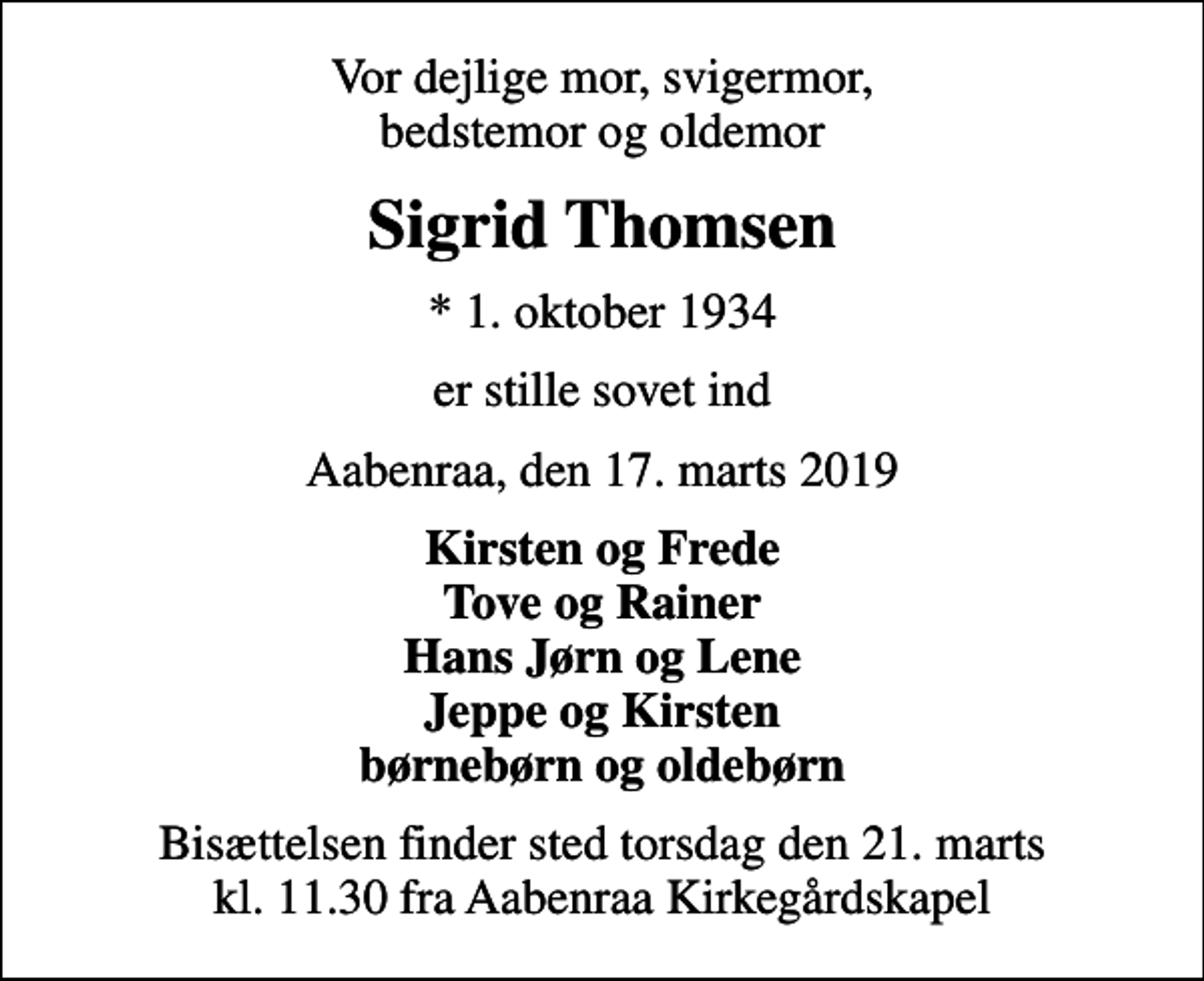 <p>Vor dejlige mor, svigermor, bedstemor og oldemor<br />Sigrid Thomsen<br />* 1. oktober 1934<br />er stille sovet ind<br />Aabenraa, den 17. marts 2019<br />Kirsten og Frede Tove og Rainer Hans Jørn og Lene Jeppe og Kirsten børnebørn og oldebørn<br />Bisættelsen finder sted torsdag den 21. marts kl. 11.30 fra Aabenraa Kirkegårdskapel</p>