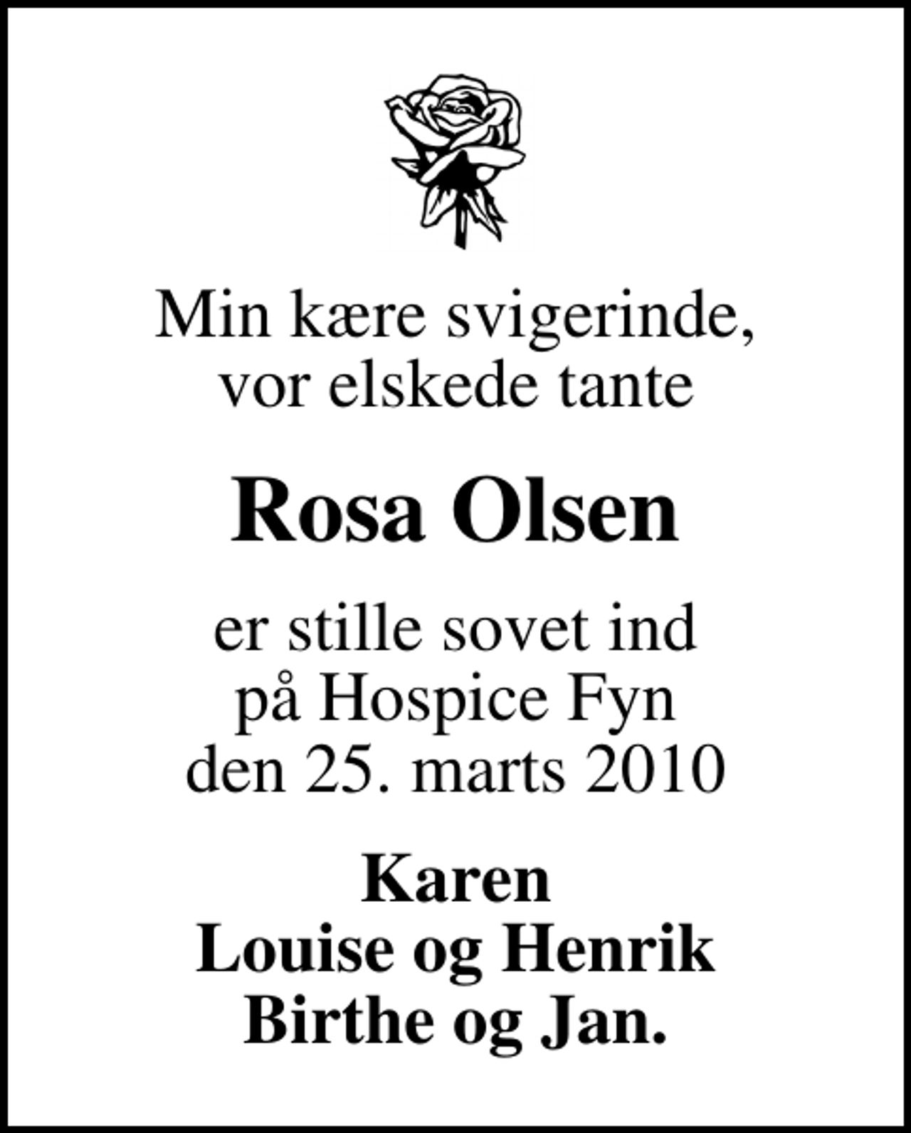 <p>Min kære svigerinde, vor elskede tante<br />Rosa Olsen<br />er stille sovet ind på Hospice Fyn den 25. marts 2010<br />Karen Louise og Henrik Birthe og Jan.</p>