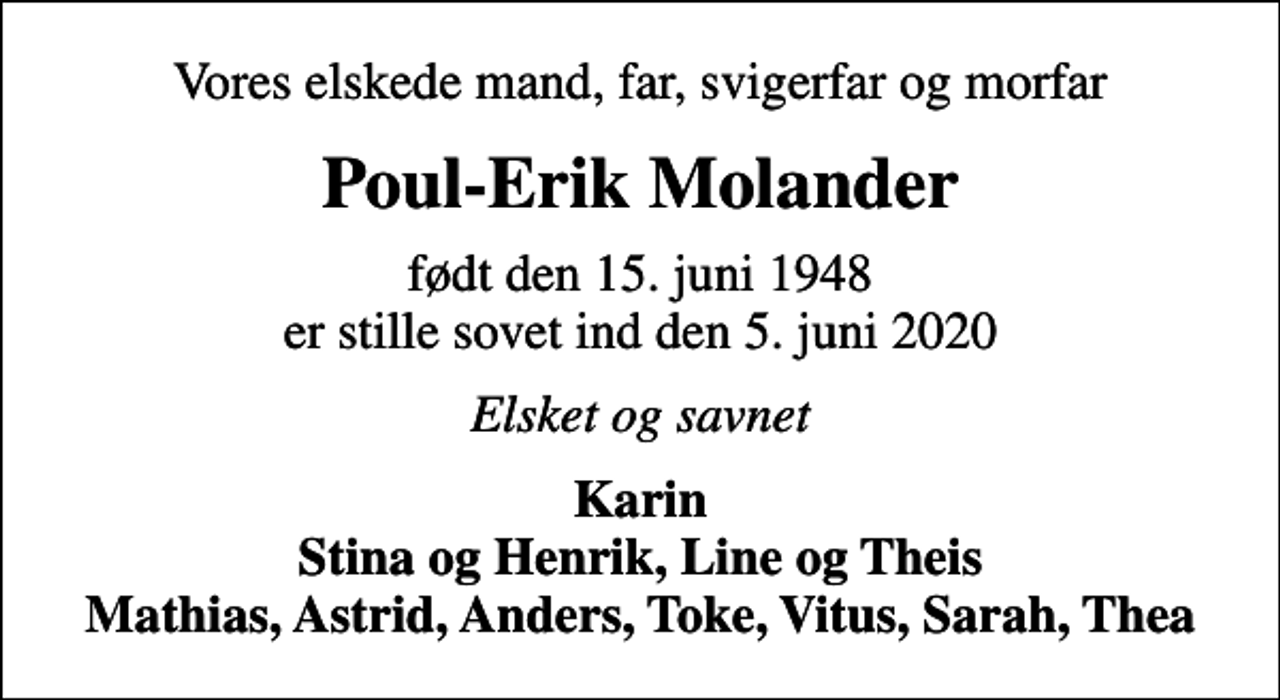 <p>Vores elskede mand, far, svigerfar og morfar<br />Poul-Erik Molander<br />født den 15. juni 1948 er stille sovet ind den 5. juni 2020<br />Elsket og savnet<br />Karin Stina og Henrik, Line og Theis Mathias, Astrid, Anders, Toke, Vitus, Sarah, Thea</p>
