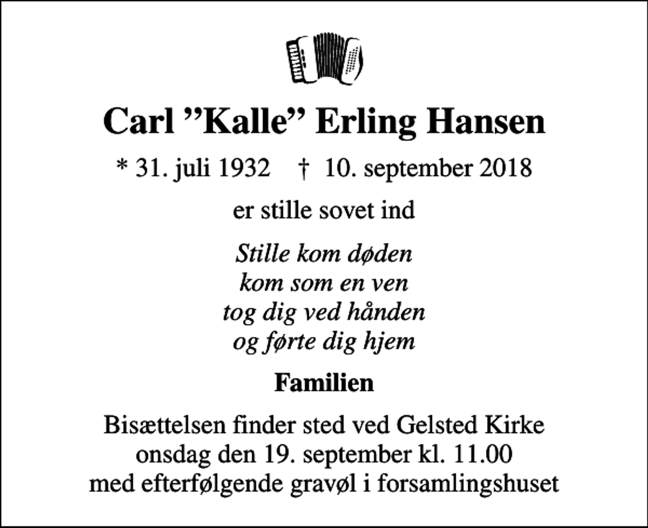 <p>Carl Kalle Erling Hansen<br />* 31. juli 1932 ✝ 10. september 2018<br />er stille sovet ind<br />Stille kom døden kom som en ven tog dig ved hånden og førte dig hjem<br />Familien<br />Bisættelsen finder sted ved Gelsted Kirke onsdag den 19. september kl. 11.00 med efterfølgende gravøl i forsamlingshuset</p>