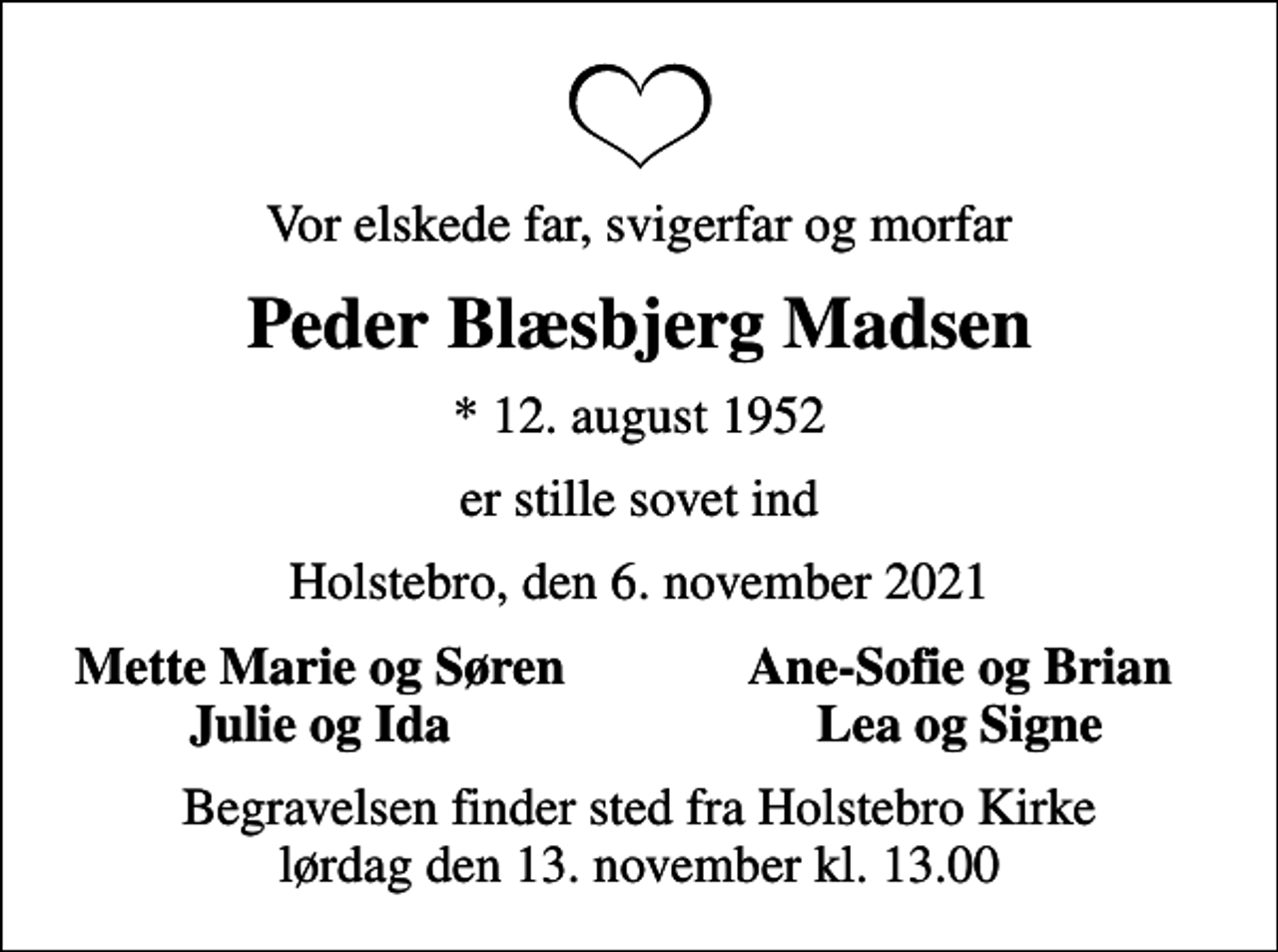 <p>Vor elskede far, svigerfar og morfar<br />Peder Blæsbjerg Madsen<br />* 12. august 1952<br />er stille sovet ind<br />Holstebro, den 6. november 2021<br />Mette Marie og Søren<br />Ane-Sofie og Brian<br />Julie og Ida<br />Lea og Signe<br />Begravelsen finder sted fra Holstebro Kirke lørdag den 13. november kl. 13.00</p>