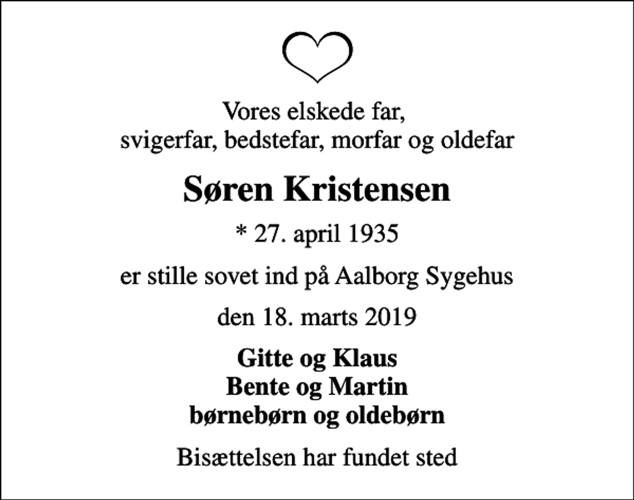 <p>Vores elskede far, svigerfar, bedstefar, morfar og oldefar<br />Søren Kristensen<br />* 27. april 1935<br />er stille sovet ind på Aalborg Sygehus<br />den 18. marts 2019<br />Gitte og Klaus Bente og Martin børnebørn og oldebørn<br />Bisættelsen har fundet sted</p>