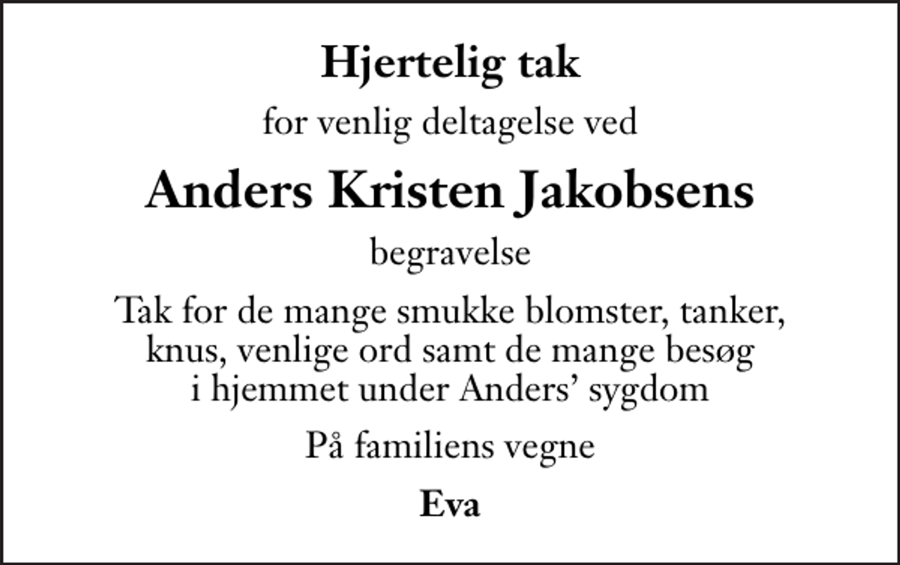 <p>Hjertelig tak<br />for venlig deltagelse ved<br />Anders Kristen Jakobsens<br />begravelse<br />Tak for de mange smukke blomster, tanker, knus, venlige ord samt de mange besøg i hjemmet under Anders sygdom<br />På familiens vegne<br />Eva</p>