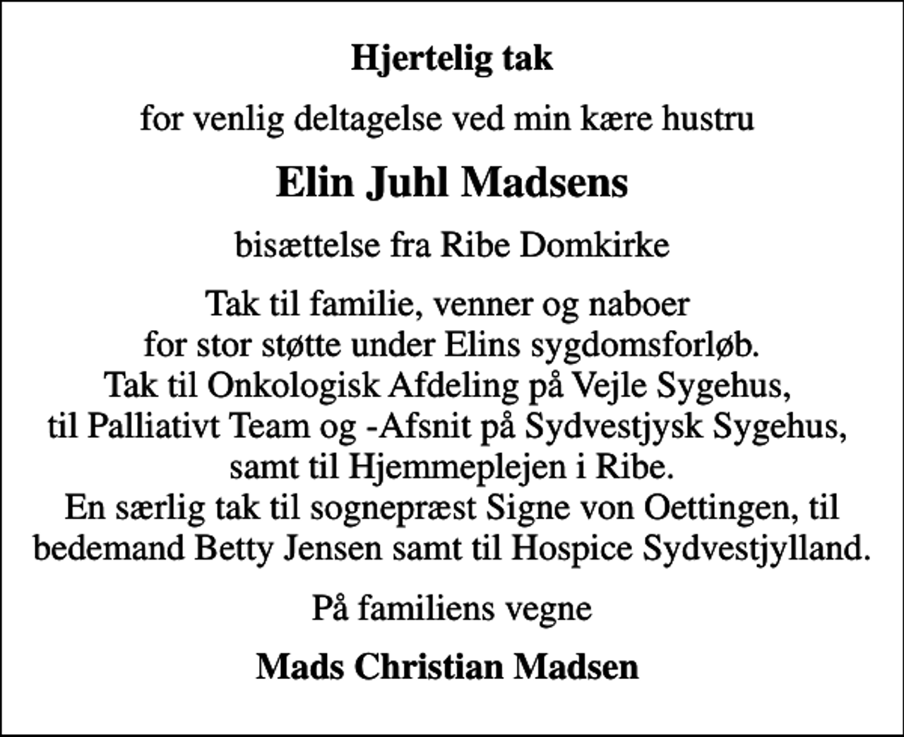 <p>Hjertelig tak<br />for venlig deltagelse ved min kære hustru<br />Elin Juhl Madsens<br />bisættelse fra Ribe Domkirke<br />Tak til familie, venner og naboer for stor støtte under Elins sygdomsforløb. Tak til Onkologisk Afdeling på Vejle Sygehus, til Palliativt Team og -Afsnit på Sydvestjysk Sygehus, samt til Hjemmeplejen i Ribe. En særlig tak til sognepræst Signe von Oettingen, til bedemand Betty Jensen samt til Hospice Sydvestjylland.<br />På familiens vegne<br />Mads Christian Madsen</p>