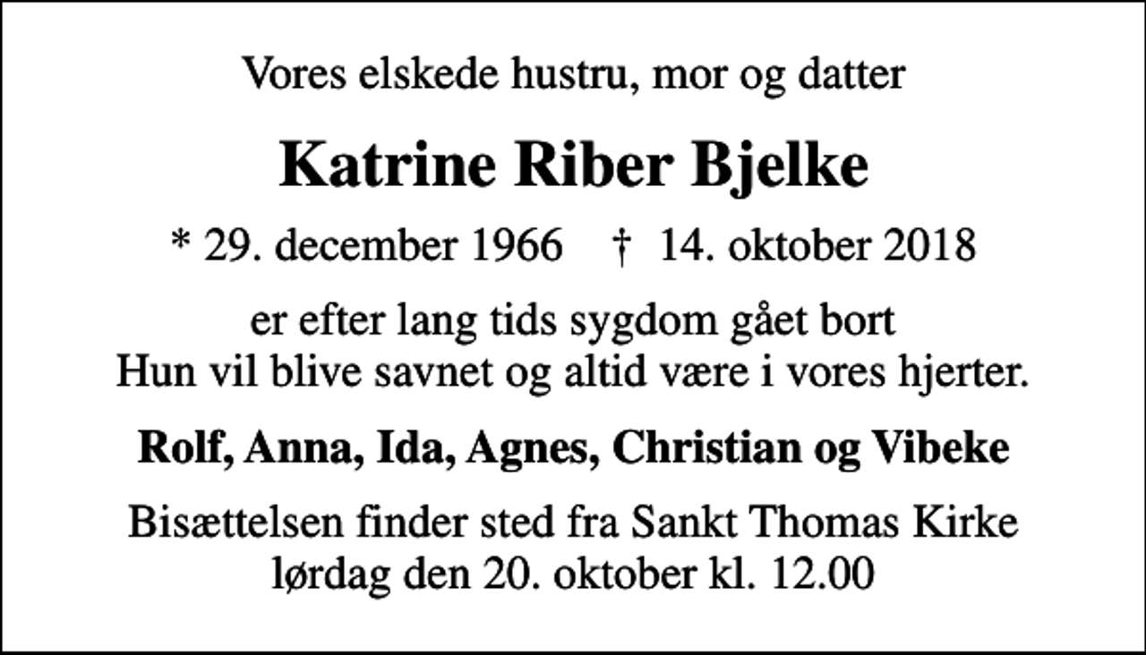 <p>Vores elskede hustru, mor og datter<br />Katrine Riber Bjelke<br />* 29. december 1966 ✝ 14. oktober 2018<br />er efter lang tids sygdom gået bort Hun vil blive savnet og altid være i vores hjerter.<br />Rolf, Anna, Ida, Agnes, Christian og Vibeke<br />Bisættelsen finder sted fra Sankt Thomas Kirke lørdag den 20. oktober kl. 12.00</p>