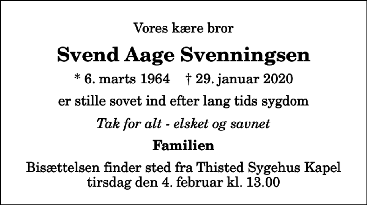 <p>Vores kære bror<br />Svend Aage Svenningsen<br />* 6. marts 1964 ✝ 29. januar 2020<br />er stille sovet ind efter lang tids sygdom<br />Tak for alt - elsket og savnet<br />Familien<br />Bisættelsen finder sted fra Thisted Sygehus Kapel tirsdag den 4. februar kl. 13.00</p>