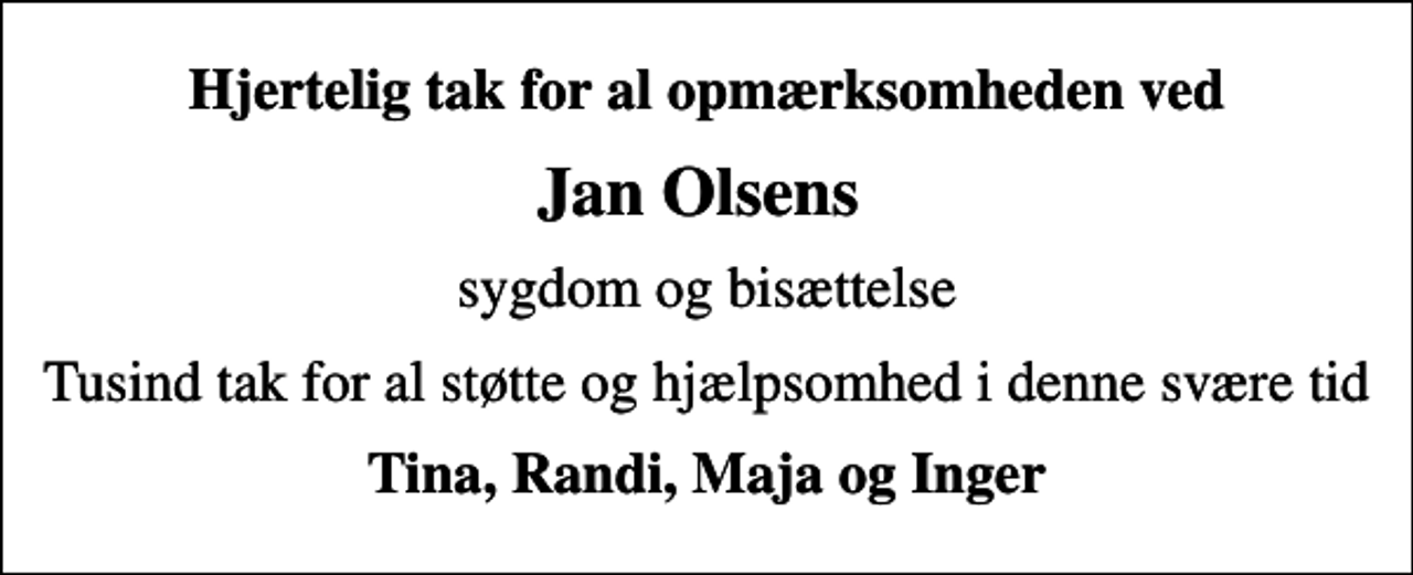 <p>Hjertelig tak for al opmærksomheden ved<br />Jan Olsens<br />sygdom og bisættelse<br />Tusind tak for al støtte og hjælpsomhed i denne svære tid<br />Tina, Randi, Maja og Inger</p>