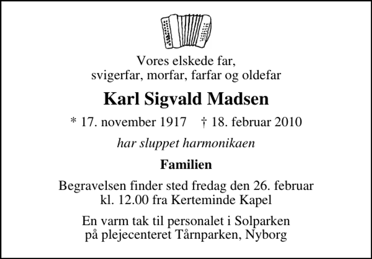 <p>Vores elskede far, svigerfar, morfar, farfar og oldefar<br />Karl Sigvald Madsen<br />* 17. november 1917 ✝ 18. februar 2010<br />har sluppet harmonikaen<br />Familien<br />Begravelsen finder sted fredag den 26. februar kl. 12.00 fra Kerteminde Kirkegårdskapel<br />En varm tak til personalet i Solparken på plejecenteret Tårnparken, Nyborg</p>