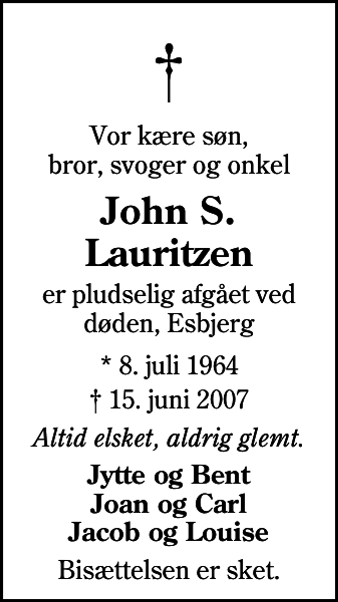 <p>Vor kære søn, bror, svoger og onkel<br />John S. Lauritzen<br />er pludselig afgået ved døden, Esbjerg<br />* 8. juli 1964<br />✝ 15. juni 2007<br />Altid elsket, aldrig glemt.<br />Jytte og Bent Joan og Carl Jacob og Louise<br />Bisættelsen er sket.</p>