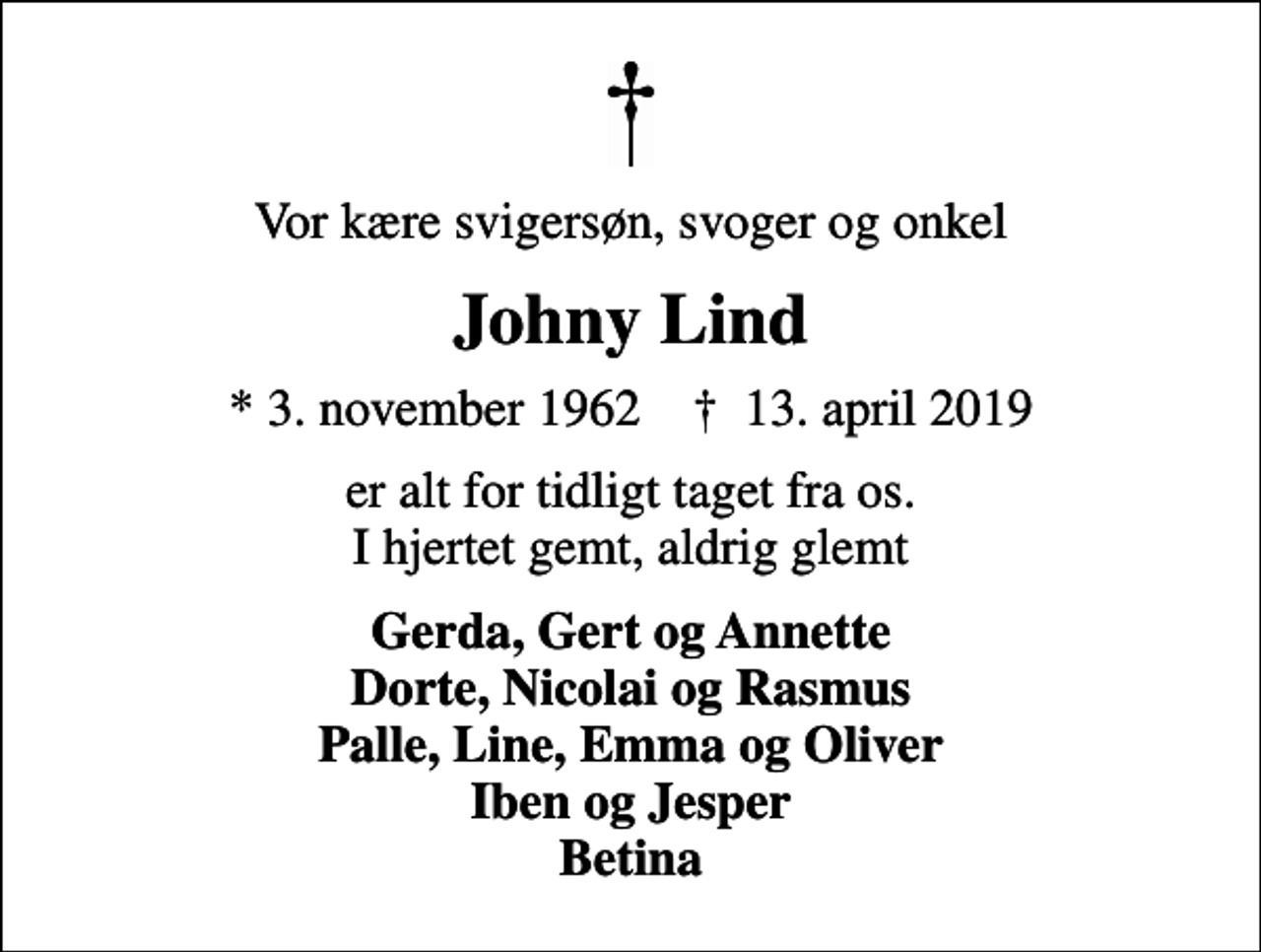 <p>Vor kære svigersøn, svoger og onkel<br />Johny Lind<br />* 3. november 1962 ✝ 13. april 2019<br />er alt for tidligt taget fra os. I hjertet gemt, aldrig glemt<br />Gerda, Gert og Annette Dorte, Nicolai og Rasmus Palle, Line, Emma og Oliver Iben og Jesper Betina</p>