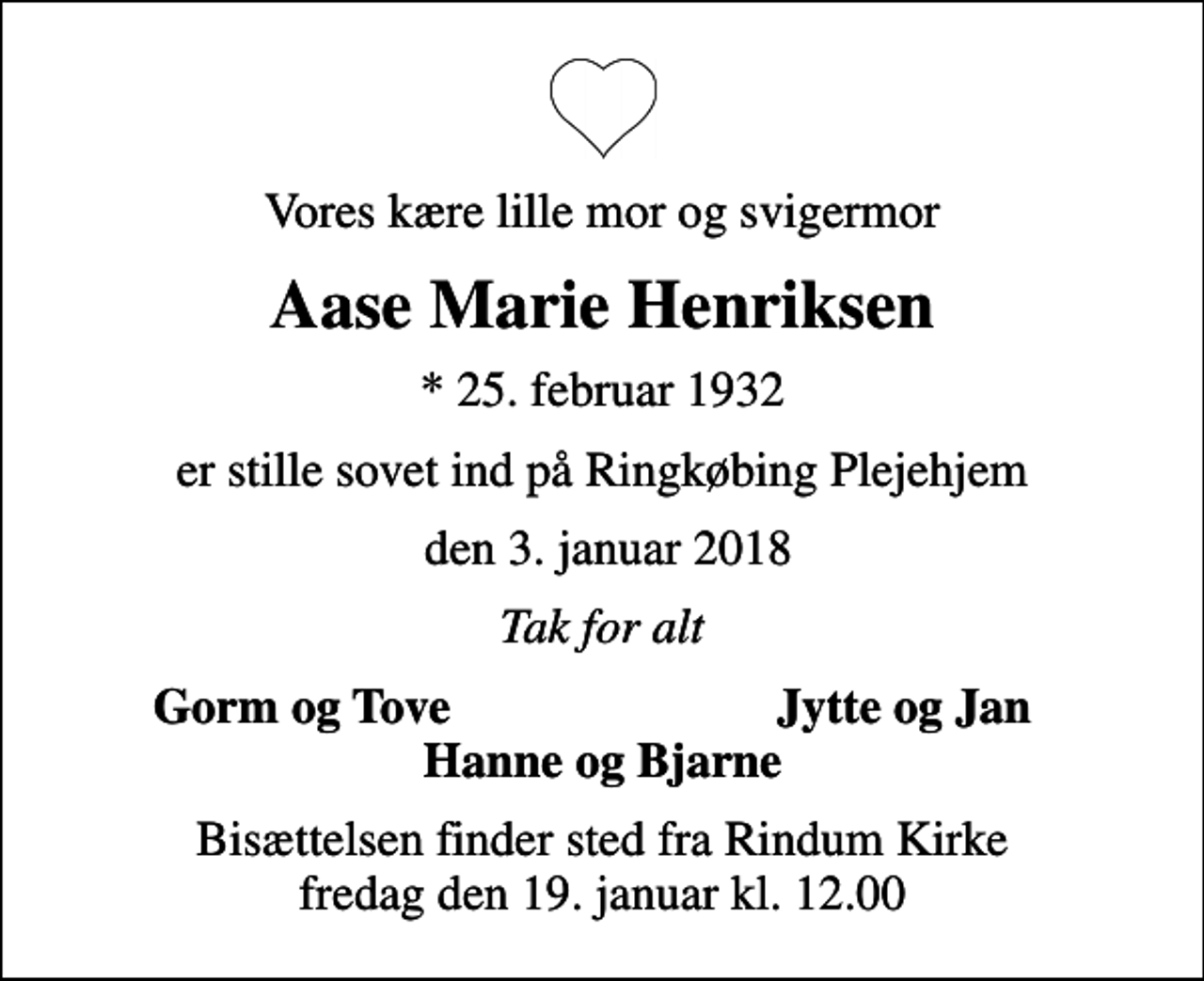 <p>Vores kære lille mor og svigermor<br />Aase Marie Henriksen<br />* 25. februar 1932<br />er stille sovet ind på Ringkøbing Plejehjem<br />den 3. januar 2018<br />Tak for alt<br />Gorm og Tove<br />Jytte og Jan<br />Bisættelsen finder sted fra Rindum Kirke fredag den 19. januar kl. 12.00</p>