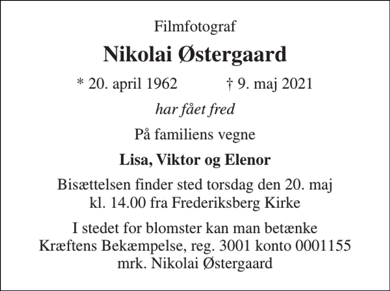 <p>Filmfotograf<br />Nikolai Østergaard<br />*​ 20. april 1962​ †​ 9. maj 2021<br />har fået fred<br />På familiens vegne<br />Lisa, Viktor og Elenor<br />Bisættelsen​ finder sted torsdag den 20. maj​ kl. 14.00 fra Frederiksberg Kirke<br />I stedet for blomster kan man betænke Kræftens Bekæmpelse, reg. 3001 konto 0001155 mrk. Nikolai Østergaard</p>