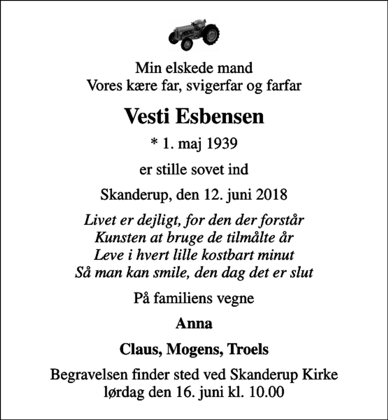 <p>Min elskede mand Vores kære far, svigerfar og farfar<br />Vesti Esbensen<br />* 1. maj 1939<br />er stille sovet ind<br />Skanderup, den 12. juni 2018<br />Livet er dejligt, for den der forstår Kunsten at bruge de tilmålte år Leve i hvert lille kostbart minut Så man kan smile, den dag det er slut<br />På familiens vegne<br />Anna<br />Claus, Mogens, Troels<br />Begravelsen finder sted ved Skanderup Kirke lørdag den 16. juni kl. 10.00</p>