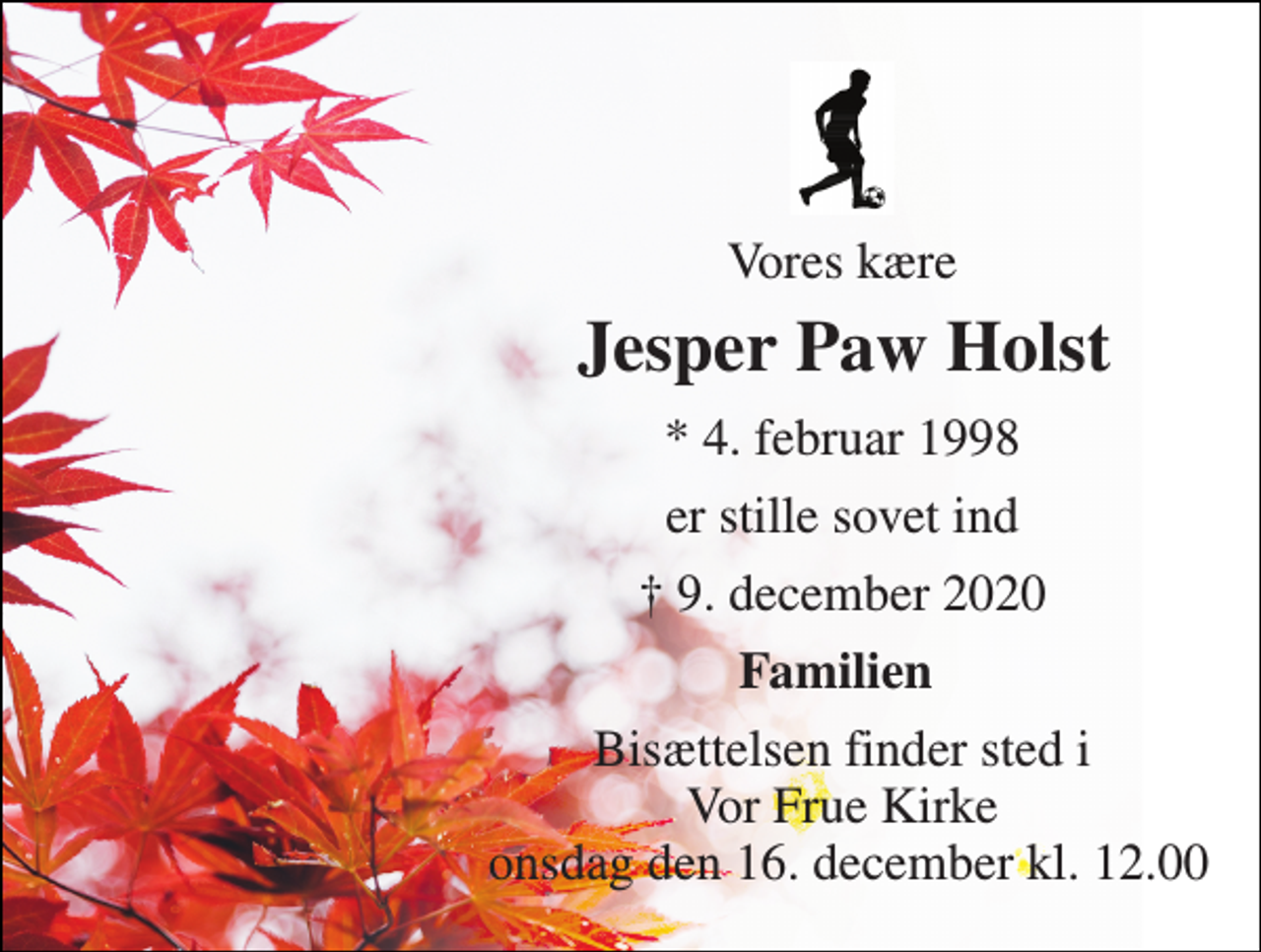 <p>Vores kære<br />Jesper Paw Holst​<br />*​ 4. februar 1998<br />er stille sovet ind<br />✝​ 9. december 2020​<br />Familien<br />Bisættelsen finder sted i Vor Frue Kirke onsdag den 16. december kl. 12.00</p>