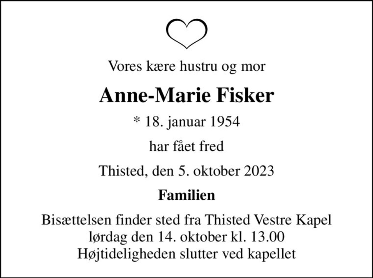 Vores kære hustru og mor
Anne-Marie Fisker
* 18. januar 1954
har fået fred
Thisted, den 5. oktober 2023
Familien
Bisættelsen finder sted fra Thisted Vestre Kapel  lørdag den 14. oktober kl. 13.00  Højtideligheden slutter ved kapellet