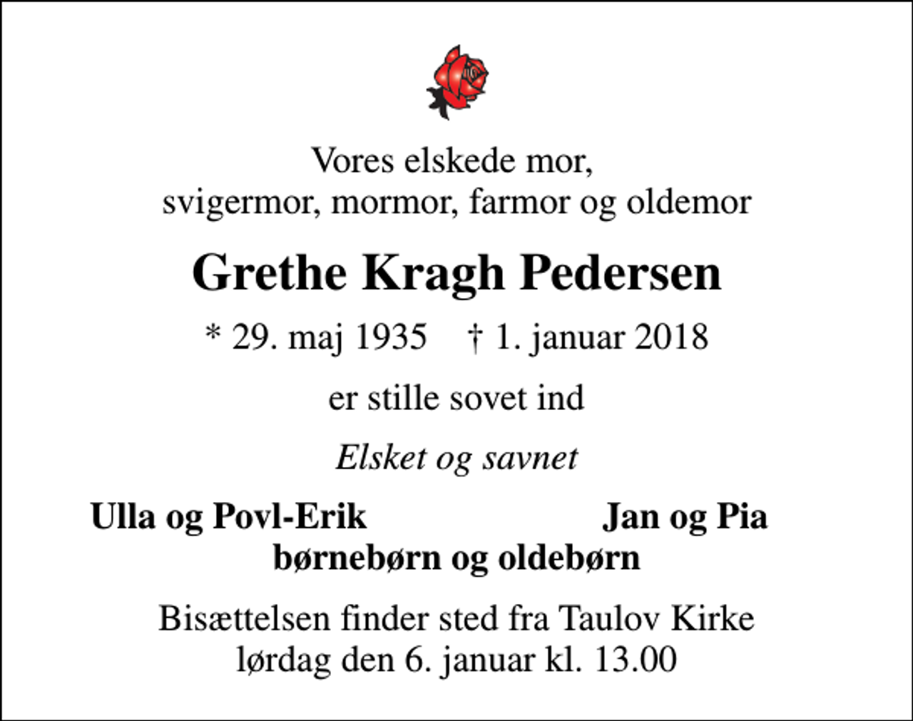 <p>Vores elskede mor, svigermor, mormor, farmor og oldemor<br />Grethe Kragh Pedersen<br />* 29. maj 1935 ✝ 1. januar 2018<br />er stille sovet ind<br />Elsket og savnet<br />Ulla og Povl-Erik<br />Jan og Pia<br />Bisættelsen finder sted fra Taulov Kirke lørdag den 6. januar kl. 13.00</p>