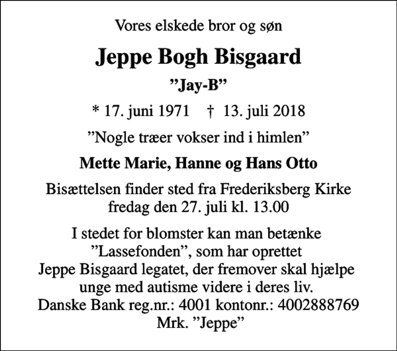 <p>Vores elskede bror og søn<br />Jeppe Bogh Bisgaard<br />Jay-B<br />* 17. juni 1971 ✝ 13. juli 2018<br />Nogle træer vokser ind i himlen<br />Mette Marie, Hanne og Hans Otto<br />Bisættelsen finder sted fra Frederiksberg Kirke fredag den 27. juli kl. 13.00<br />I stedet for blomster kan man betænke Lassefonden, som har oprettet Jeppe Bisgaard legatet, der fremover skal hjælpe unge med autisme videre i deres liv. Danske Bank reg.nr.: 4001 kontonr.: 4002888769 Mrk. Jeppe</p>