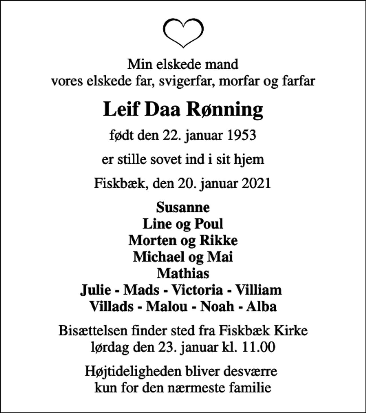 <p>Min elskede mand vores elskede far, svigerfar, morfar og farfar<br />Leif Daa Rønning<br />født den 22. januar 1953<br />er stille sovet ind i sit hjem<br />Fiskbæk, den 20. januar 2021<br />Susanne Line og Poul Morten og Rikke Michael og Mai Mathias Julie - Mads - Victoria - Villiam Villads - Malou - Noah - Alba<br />Bisættelsen finder sted fra Fiskbæk Kirke lørdag den 23. januar kl. 11.00<br />Højtideligheden bliver desværre kun for den nærmeste familie</p>