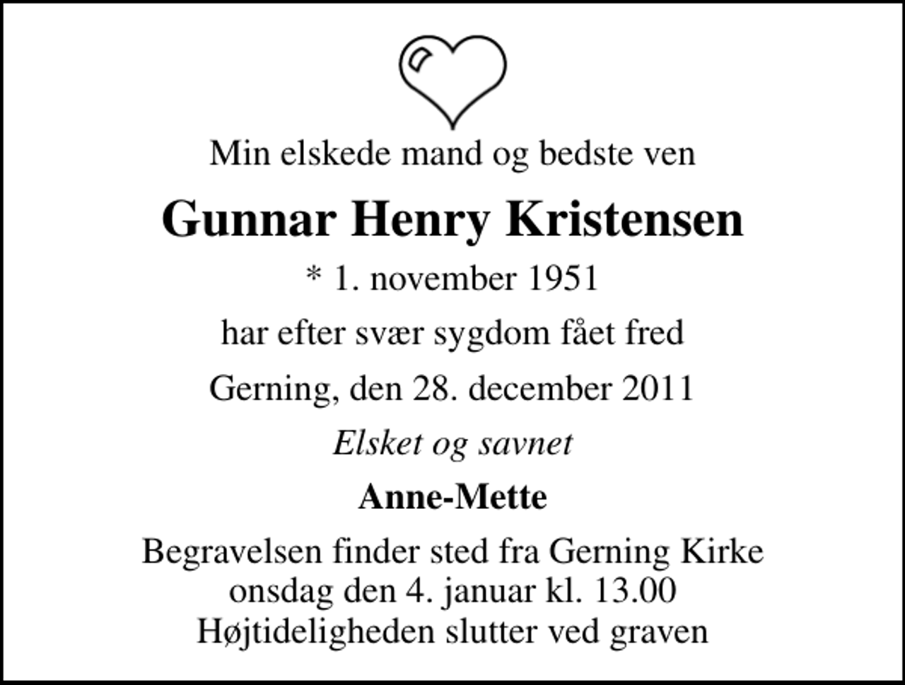 <p>Min elskede mand og bedste ven<br />Gunnar Henry Kristensen<br />* 1. november 1951<br />har efter svær sygdom fået fred<br />Gerning, den 28. december 2011<br />Elsket og savnet<br />Anne-Mette<br />Begravelsen finder sted fra Gerning Kirke onsdag den 4. januar kl. 13.00 Højtideligheden slutter ved graven</p>