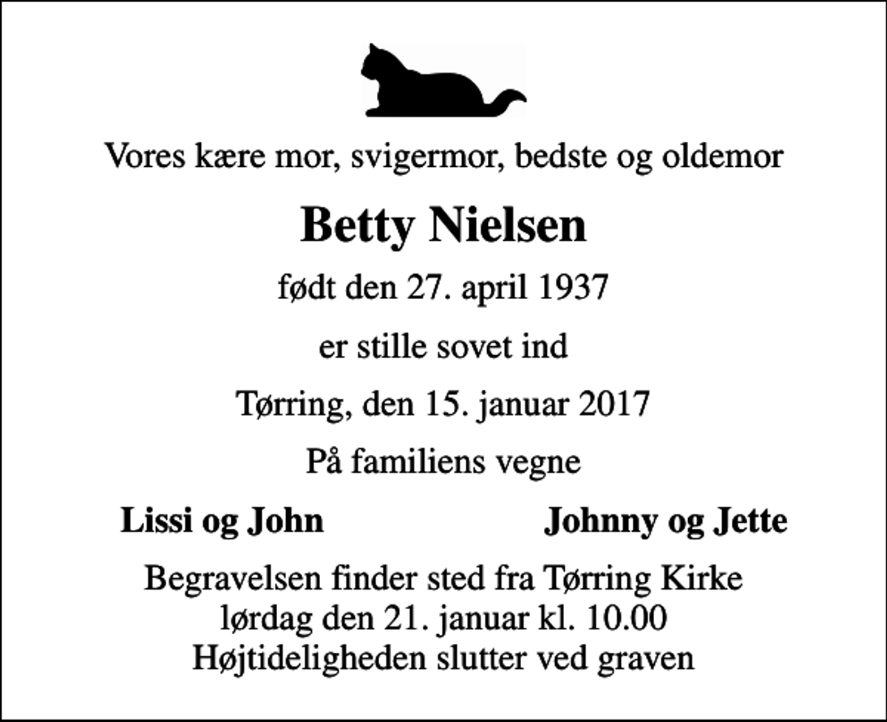 <p>Vores kære mor, svigermor, bedste og oldemor<br />Betty Nielsen<br />født den 27. april 1937<br />er stille sovet ind<br />Tørring, den 15. januar 2017<br />På familiens vegne<br />Lissi og John<br />Johnny og Jette<br />Begravelsen finder sted fra Tørring Kirke lørdag den 21. januar kl. 10.00 Højtideligheden slutter ved graven</p>