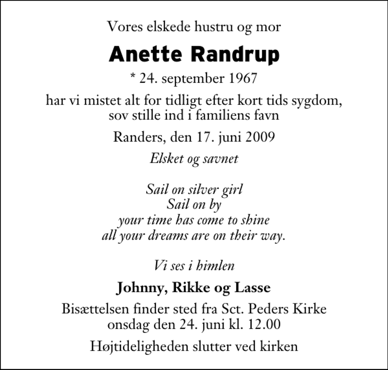 <p>Vores elskede hustru og mor<br />Anette Randrup<br />* 24. september 1967<br />har vi mistet alt for tidligt efter kort tids sygdom, sov stille ind i familiens favn<br />Randers, den 17. juni 2009<br />Elsket og savnet Sail on silver girl Sail on by your time has come to shine all your dreams are on their way. Vi ses i himlen<br />Johnny, Rikke og Lasse<br />Bisættelsen finder sted fra Sankt Peders Kirke onsdag den 24. juni kl. 12.00 Højtideligheden slutter ved kirken</p>